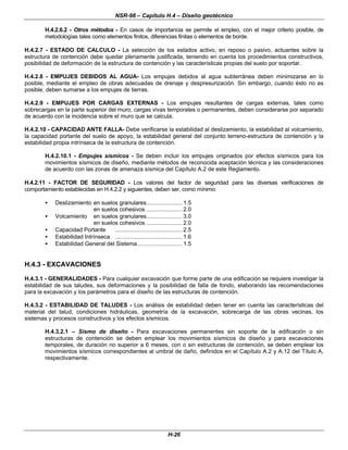 NSR-98 – Capítulo H.4 – Diseño geotécnico
H-26
H.4.2.6.2 - Otros métodos - En casos de importancia se permite el empleo, con el mejor criterio posible, de
metodologías tales como elementos finitos, diferencias finitas o elementos de borde.
H.4.2.7 - ESTADO DE CALCULO - La selección de los estados activo, en reposo o pasivo, actuantes sobre la
estructura de contención debe quedar plenamente justificada, teniendo en cuenta los procedimientos constructivos,
posibilidad de deformación de la estructura de contención y las características propias del suelo por soportar.
H.4.2.8 - EMPUJES DEBIDOS AL AGUA- Los empujes debidos al agua subterránea deben minimizarse en lo
posible, mediante el empleo de obras adecuadas de drenaje y despresurización. Sin embargo, cuando ésto no es
posible, deben sumarse a los empujes de tierras.
H.4.2.9 - EMPUJES POR CARGAS EXTERNAS - Los empujes resultantes de cargas externas, tales como
sobrecargas en la parte superior del muro, cargas vivas temporales o permanentes, deben considerarse por separado
de acuerdo con la incidencia sobre el muro que se calcula.
H.4.2.10 - CAPACIDAD ANTE FALLA- Debe verificarse la estabilidad al deslizamiento, la estabilidad al volcamiento,
la capacidad portante del suelo de apoyo, la estabilidad general del conjunto terreno-estructura de contención y la
estabilidad propia intrínseca de la estructura de contención.
H.4.2.10.1 - Empujes sísmicos - Se deben incluir los empujes originados por efectos sísmicos para los
movimientos sísmicos de diseño, mediante métodos de reconocida aceptación técnica y las consideraciones
de acuerdo con las zonas de amenaza sísmica del Capítulo A.2 de este Reglamento.
H.4.2.11 - FACTOR DE SEGURIDAD - Los valores del factor de seguridad para las diversas verificaciones de
comportamiento establecidas en H.4.2.2 y siguientes, deben ser, como mínimo:
• Deslizamiento en suelos granulares...................... 1.5
en suelos cohesivos ...................... 2.0
• Volcamiento en suelos granulares...................... 3.0
en suelos cohesivos ...................... 2.0
• Capacidad Portante ......................................... 2.5
• Estabilidad Intrínseca ......................................... 1.6
• Estabilidad General del Sistema ........................... 1.5
H.4.3 - EXCAVACIONES
H.4.3.1 - GENERALIDADES - Para cualquier excavación que forme parte de una edificación se requiere investigar la
estabilidad de sus taludes, sus deformaciones y la posibilidad de falla de fondo, elaborando las recomendaciones
para la excavación y los parámetros para el diseño de las estructuras de contención.
H.4.3.2 - ESTABILIDAD DE TALUDES - Los análisis de estabilidad deben tener en cuenta las características del
material del talud, condiciones hidráulicas, geometría de la excavación, sobrecarga de las obras vecinas, los
sistemas y procesos constructivos y los efectos sísmicos.
H.4.3.2.1 – Sismo de diseño - Para excavaciones permanentes sin soporte de la edificación o sin
estructuras de contención se deben emplear los movimientos sísmicos de diseño y para excavaciones
temporales, de duración no superior a 6 meses, con o sin estructuras de contención, se deben emplear los
movimientos sísmicos correspondientes al umbral de daño, definidos en el Capítulo A.2 y A.12 del Título A,
respectivamente.
 