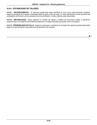 NSR-98 – Capítulo H.4 – Diseño geotécnico
H-28
H.4.4 - ESTABILIDAD DE TALUDES
H.4.4.1 - RECONOCIMIENTO - El ingeniero geotecnista debe identificar la zona como potencialmente inestable,
según la pendiente de la ladera, eventuales flujos de agua y tipo de suelo. En esta identificación puede ayudarse del
precedente confirmado y de los estudios de microzonificación, si éstos últimos están disponibles.
H.4.4.2 - METODOLOGIA - Debe utilizarse un método de cálculo y análisis de reconocida validez y aplicación,
proporcionado a la magnitud del problema potencial y al riesgo calculado que pueda correr el proyecto.
H.4.4.3 - PROBABILIDAD DE FALLA - Según la evaluación cuantitativa el concepto del ingeniero geotecnista podría
llegar a la recomendación razonada sobre el abandono del proyecto.
n
 