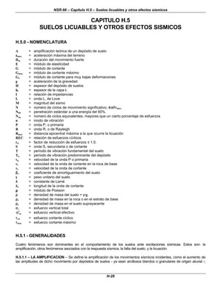 NSR-98 – Capítulo H.5 – Suelos licuables y otros efectos sísmicos
H-29
CAPITULO H.5
SUELOS LICUABLES Y OTROS EFECTOS SISMICOS
H.5.0 - NOMENCLATURA
A = amplificación teórica de un depósito de suelo
amax = aceleración máxima del terreno
Dm = duración del movimiento fuerte
E = módulo de elasticidad
G = módulo de cortante
Gmax = módulo de cortante máximo
Go = módulo de cortante para muy bajas deformaciones
g = aceleración de la gravedad
H = espesor del depósito de suelos
hi = espesor de la capa i.
I = relación de impedancias
L = onda L, de Love
M = magnitud del sismo
N = número de ciclos de movimiento significativo, 0.65τ
τmax.
N60 = penetración estándar a una energía del 60%.
Neq = número de ciclos equivalentes, mayores que un cierto porcentaje de esfuerzos
n = modo de vibración
P = onda P, o primaria
R = onda R, o de Rayleigh
Rmax = distancia epicentral máxima a la que ocurre la licuación
REC = relación de esfuerzos cíclicos
rd = factor de reducción de esfuerzos ≤ 1.0.
S = onda S, secundaria o de cortante
T = período de vibración fundamental del suelo
Tn = período de vibración predominante del depósito
vp = velocidad de la onda P o primaria
vr = velocidad de la onda de cortante en la roca de base
vs = velocidad de la onda de cortante
β
βs = coeficiente de amortiguamiento del suelo
γ
γ = peso unitario del suelo
λ
λ = constante de Lamé
λ
λs = longitud de la onda de cortante
µ
µ = módulo de Poisson
ρ
ρ = densidad de masa del suelo = γ
γ/g.
ρ
ρr = densidad de masa en la roca o en el estrato de base
ρ
ρs = densidad de masa en el suelo suprayacente
σ
σv = esfuerzo vertical total
vo
σ
σ′
′ = esfuerzo vertical efectivo
τ
τcic = esfuerzo cortante cíclico
τ
τmax = esfuerzo cortante máximo
H.5.1 - GENERALIDADES
Cuatro fenómenos son dominantes en el comportamiento de los suelos ante excitaciones sísmicas. Estos son: la
amplificación, otros fenómenos asociados con la respuesta sísmica, la falla del suelo, y la licuación.
H.5.1.1 – LA AMPLIFICACION – Se define la amplificación de los movimientos sísmicos incidentes, como el aumento de
las amplitudes de dicho movimiento por depósitos de suelos - ya sean arcillosos blandos o granulares de origen aluvial -;
 