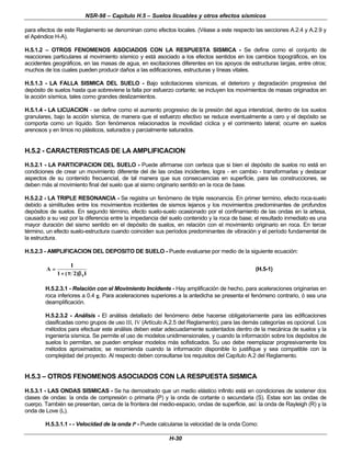 NSR-98 – Capítulo H.5 – Suelos licuables y otros efectos sísmicos
H-30
para efectos de este Reglamento se denominan como efectos locales. (Véase a este respecto las secciones A.2.4 y A.2.9 y
el Apéndice H-A).
H.5.1.2 – OTROS FENOMENOS ASOCIADOS CON LA RESPUESTA SISMICA - Se define como el conjunto de
reacciones particulares al movimiento sísmico y está asociado a los efectos sentidos en los cambios topográficos, en los
accidentes geográficos, en las masas de agua, en excitaciones diferentes en los apoyos de estructuras largas, entre otros;
muchos de los cuales pueden producir daños a las edificaciones, estructuras y líneas vitales.
H.5.1.3 - LA FALLA SISMICA DEL SUELO - Bajo solicitaciones sísmicas, el deterioro y degradación progresiva del
depósito de suelos hasta que sobreviene la falla por esfuerzo cortante; se incluyen los movimientos de masas originados en
la acción sísmica, tales como grandes deslizamientos.
H.5.1.4 - LA LICUACION - se define como el aumento progresivo de la presión del agua intersticial, dentro de los suelos
granulares, bajo la acción sísmica, de manera que el esfuerzo efectivo se reduce eventualmente a cero y el depósito se
comporta como un líquido. Son fenómenos relacionados la movilidad cíclica y el corrimiento lateral; ocurre en suelos
arenosos y en limos no plásticos, saturados y parcialmente saturados.
H.5.2 - CARACTERISTICAS DE LA AMPLIFICACION
H.5.2.1 - LA PARTICIPACION DEL SUELO - Puede afirmarse con certeza que si bien el depósito de suelos no está en
condiciones de crear un movimiento diferente del de las ondas incidentes, logra - en cambio - transformarlas y destacar
aspectos de su contenido frecuencial, de tal manera que sus consecuencias en superficie, para las construcciones, se
deben más al movimiento final del suelo que al sismo originario sentido en la roca de base.
H.5.2.2 - LA TRIPLE RESONANCIA - Se registra un fenómeno de triple resonancia. En primer termino, efecto roca-suelo
debido a similitudes entre los movimientos incidentes de sismos lejanos y los movimientos predominantes de profundos
depósitos de suelos. En segundo término, efecto suelo-suelo ocasionado por el confinamiento de las ondas en la artesa,
causado a su vez por la diferencia entre la impedancia del suelo contenido y la roca de base; el resultado inmediato es una
mayor duración del sismo sentido en el depósito de suelos, en relación con el movimiento originario en roca. En tercer
término, un efecto suelo-estructura cuando coinciden sus períodos predominantes de vibración y el período fundamental de
la estructura.
H.5.2.3 - AMPLIFICACION DEL DEPOSITO DE SUELO - Puede evaluarse por medio de la siguiente ecuación:
A
I
I
s
=
=
+
+
1 2
( )
π
π β
β
(H.5-1)
H.5.2.3.1 - Relación con el Movimiento Incidente - Hay amplificación de hecho, para aceleraciones originarias en
roca inferiores a 0.4 g. Para aceleraciones superiores a la antedicha se presenta el fenómeno contrario, ó sea una
deamplificación.
H.5.2.3.2 - Análisis - El análisis detallado del fenómeno debe hacerse obligatoriamente para las edificaciones
clasificadas como grupos de uso III, IV (Artículo A.2.5 del Reglamento); para las demás categorías es opcional. Los
métodos para efectuar este análisis deben estar adecuadamente sustentados dentro de la mecánica de suelos y la
ingeniería sísmica. Se permite el uso de modelos unidimensionales, y cuando la información sobre los depósitos de
suelos lo permitan, se pueden emplear modelos más sofisticados. Su uso debe reemplazar progresivamente los
métodos aproximados; se recomienda cuando la información disponible lo justifique y sea compatible con la
complejidad del proyecto. Al respecto deben consultarse los requisitos del Capítulo A.2 del Reglamento.
H.5.3 – OTROS FENOMENOS ASOCIADOS CON LA RESPUESTA SISMICA
H.5.3.1 - LAS ONDAS SISMICAS - Se ha demostrado que un medio elástico infinito está en condiciones de sostener dos
clases de ondas: la onda de compresión o primaria (P) y la onda de cortante o secundaria (S). Estas son las ondas de
cuerpo. También se presentan, cerca de la frontera del medio-espacio, ondas de superficie, así: la onda de Rayleigh (R) y la
onda de Love (L).
H.5.3.1.1 - - Velocidad de la onda P - Puede calcularse la velocidad de la onda Como:
 