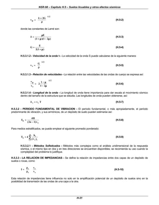 NSR-98 – Capítulo H.5 – Suelos licuables y otros efectos sísmicos
H-31
v
G
p =
=
+
+












λ
λ
ρ
ρ
2
1 2
/
(H.5-2)
donde las constantes de Lamé son:
λ
λ
µ
µ
µ
µ µ
µ
=
=
+
+ −
−
E
( )( )
1 1 2
(H.5-3)
G
E
=
=
+
+
2 1
( )
µ
µ
(H.5-4)
H.5.3.1.2 - Velocidad de la onda S - La velocidad de la onda S puede calcularse de la siguiente manera:
v
G
s =
=












ρ
ρ
1 2
/
(H.5-5)
H.5.3.1.3 - Relación de velocidades - La relación entre las velocidades de las ondas de cuerpo se expresa así:
v
v
p
s
=
=
−
−
−
−












2
1
1 2
1 2
µ
µ
µ
µ
/
(H.5-6)
H.5.3.1.4 - Longitud de la onda - La longitud de onda tiene importancia para dar escala al movimiento sísmico
dentro del tamaño de la estructura que se estudia. Las longitudes de onda pueden obtenerse, así:
T
vs
s =
=
λ
λ (H.5-7)
H.5.3.2 - PERIODO FUNDAMENTAL DE VIBRACION - El período fundamental, o más apropiadamente, el período
predominante de vibración, y sus armónicos, de un depósito de suelo pueden estimarse así:
T
H
n v
n
s
=
=
−
−
4
2 1
( )
(H.5-8)
Para medios estratificados, se puede emplear el siguiente promedio ponderado:
∑
∑
=
=
=
=
n
1
i i
s
i
n
)
v
(
h
4
T (H.5-9)
H.5.3.2.1 - Métodos Sofisticados - Métodos más complejos como el análisis unidimensional de la respuesta
sísmica, o el mismo tipo en dos y en tres direcciones se encuentran disponibles; se recomienda su uso cuando la
complejidad del problema lo justifique.
H.5.3.3 - LA RELACION DE IMPEDANCIAS - Se define la relación de impedancias entre dos capas de un depósito de
suelos o rocas, como:
































ρ
ρ
ρ
ρ
=
=
s
r
s
r
v
v
I (H.5-10)
Esta relación de impedancias tiene influencia no solo en la amplificación potencial de un depósito de suelos sino en la
posibilidad de transmisión de las ondas de una capa a la otra.
 