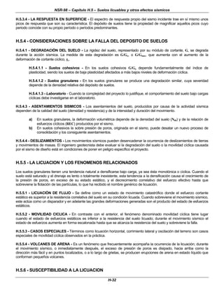 NSR-98 – Capítulo H.5 – Suelos licuables y otros efectos sísmicos
H-32
H.5.3.4 - LA RESPUESTA EN SUPERFICIE - El espectro de respuesta propio del sismo incidente trae en sí mismo unos
picos de respuesta que son su característica. El depósito de suelos tiene la propiedad de magnificar aquellos picos cuyo
periodo coincide con su propio período o períodos predominantes.
H.5.4 - CONSIDERACIONES SOBRE LA FALLA DEL DEPOSITO DE SUELOS
H.5.4.1 - DEGRADACIÓN DEL SUELO - La rigidez del suelo, representado por su módulo de cortante, G, se degrada
durante la acción sísmica. La medida de esta degradación es G/Go, o G/Gmax, que aumenta con el aumento de la
deformación de cortante cíclico, γ
γc.
H.5.4.1.1 - Suelos cohesivos - En los suelos cohesivos G/Go depende fundamentalmente del índice de
plasticidad, siendo los suelos de baja plasticidad afectados a más bajos niveles de deformación cíclica.
H.5.4.1.2 - Suelos granulares - En los suelos granulares se produce una degradación similar, cuya severidad
depende de la densidad relativa del depósito de suelos.
H.5.4.1.3 - Laboratorio - Cuando la complejidad del proyecto lo justifique, el comportamiento del suelo bajo cargas
cíclicas debe investigarse en el laboratorio.
H.5.4.3 - ASENTAMIENTOS SISMICOS - Los asentamientos del suelo, producidos por causa de la actividad sísmica
dependen de la calidad del suelo (densidad y resistencia) y de la intensidad y duración del movimiento.
a) En suelos granulares, la deformación volumétrica depende de la densidad del suelo (N60) y de la relación de
esfuerzos cíclicos (REC) producidos por el sismo.
b) En suelos cohesivos la sobre presión de poros, originada en el sismo, puede desatar un nuevo proceso de
consolidación y los consiguiente asentamientos.
H.5.4.4 - DESLIZAMIENTOS - Los movimientos sísmicos pueden desencadenar la ocurrencia de deslizamientos de tierras
y movimientos de masas. El ingeniero geotecnista debe evaluar si la degradación del suelo o la movilidad cíclica causada
por el sismo de diseño está en condiciones de poner en peligro específico el proyecto.
H.5.5 - LA LICUACION Y LOS FENOMENOS RELACIONADOS
Los suelos granulares tienen una tendencia natural a densificarse bajo carga, ya sea ésta monotónica o cíclica. Cuando el
suelo está saturado y el drenaje es lento o totalmente inexistente, esta tendencia a la densificación causa el crecimiento de
la presión de poros, en exceso de su estado estático, y el decrecimiento correlativo del esfuerzo efectivo hasta que
sobreviene la flotación de las partículas, lo que ha recibido el nombre genérico de licuación.
H.5.5.1 - LICUACIÓN DE FLUJO - Se define como un estado de movimiento catastrófico donde el esfuerzo cortante
estático es superior a la resistencia correlativa del suelo en su condición licuada. Cuando sobreviene el movimiento sísmico,
este actúa como un disparador y en adelante las grandes deformaciones generadas son el producto del estado de esfuerzos
estáticos.
H.5.5.2 - MOVILIDAD CICLICA - En contraste con el anterior, el fenómeno denominado movilidad cíclica tiene lugar
cuando el estado de esfuerzos estáticos es inferior a la resistencia del suelo licuado; durante el movimiento sísmico el
estado de esfuerzos aumenta en forma escalonada hasta que se alcanza la resistencia del suelo y sobreviene la falla.
H.5.5.3 - CASOS ESPECIALES - Términos como licuación horizontal, corrimiento lateral y oscilación del terreno son casos
especiales de movilidad cíclica observados en la práctica.
H.5.5.4 - VOLCANES DE ARENA - Es un fenómeno que frecuentemente acompaña la ocurrencia de la licuación; durante
el movimiento sísmico, o inmediatamente después, el exceso de presión de poros es disipado, hacia arriba como la
dirección más fácil y en puntos localizados, o a lo largo de grietas, se producen erupciones de arena en estado líquido que
conforman pequeños volcanes.
H.5.6 - SUSCEPTIBILIDAD A LA LICUACION
 