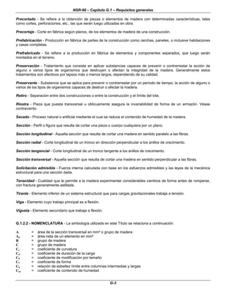 NSR-98 – Capítulo G.1 – Requisitos generales
G-3
Precortado - Se refiere a la obtención de piezas o elementos de madera con determinadas características, tales
como cortes, perforaciones, etc., las que serán luego utilizadas en obra.
Precortaje - Corte en fábrica según planos, de los elementos de madera de una construcción.
Prefabricación - Producción en fábrica de partes de la construcción como cerchas, paneles, o inclusive habitaciones
y casas completas.
Prefrabricado - Se refiere a la producción en fábrica de elementos y componentes separados, que luego serán
montados en el terreno.
Preservación - Tratamiento que consiste en aplicar substancias capaces de prevenir o contrarrestar la acción de
alguno o varios tipos de organismos que destruyen o afectan la integridad de la madera. Generalmente estos
tratamientos son efectivos por lapsos más o menos largos, dependiendo de su calidad.
Preservante - Substancia que se aplica para prevenir o contrarrestar por un período de tiempo, la acción de alguno o
varios de los tipos de organismos capaces de destruir o afectar la madera.
Retiro - Separación entre dos construcciones o entre la construcción y el límite del lote.
Riostra - Pieza que puesta transversal u oblicuamente asegura la invariabilidad de forma de un armazón. Véase
contraviento.
Secado - Proceso natural o artificial mediante el cual se reduce el contenido de humedad de la madera.
Sección - Perfil o figura que resulta de cortar una pieza o cuerpo cualquiera por un plano.
Sección longitudinal - Aquella sección que resulta de cortar una madera en sentido paralelo a las fibras.
Sección radial - Corte longitudinal de un tronco en dirección perpendicular a los anillos de crecimiento.
Sección tangencial - Corte longitudinal de un tronco tangente a los anillos de crecimiento.
Sección transversal - Aquella sección que resulta de cortar una madera en sentido perpendicular a las fibras.
Solicitación admisible - Fuerza interna calculada con base en los esfuerzos admisibles y las leyes de la mecánica
estructural para una sección dada.
Tenacidad - Cualidad que le permite a la madera experimentar considerables cambios de forma antes de romperse,
con fractura generalmente astillada.
Tirante - Elemento inferior de un sistema estructural que para cargas gravitacionales trabaja a tensión.
Viga - Elemento cuyo trabajo principal es a flexión.
Vigueta - Elemento secundario que trabaja a flexión.
G.1.2.2 - NOMENCLATURA - La simbología utilizada en este Título se relaciona a continuación.
A = área de la sección transversal en mm² o grupo de madera
An = área neta de un elemento en mm²
B = grupo de madera
C = grupo de madera
Cc = coeficiente de curvatura
Cd = coeficiente de duración de la carga
CF = coeficiente de modificación por tamaño
Cf = coeficiente de forma
Ck = relación de esbeltez límite entre columnas intermedias y largas
Cm = coeficiente de contenido de humedad
 