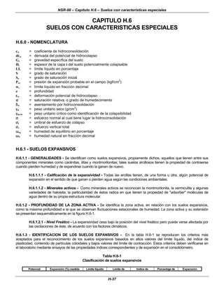 NSR-98 – Capítulo H.6 – Suelos con características especiales
H-37
CAPITULO H.6
SUELOS CON CARACTERISTICAS ESPECIALES
H.6.0 - NOMENCLATURA
cw = coeficiente de hidroconsolidación
dε
εw = derivada del potencial de hidrocolapso
Gs = gravedad específica del suelo
Hi = espesor de la capa i del suelo potencialmente colapsable
LL = límite líquido en porcentaje
S = grado de saturación
So = grado de saturación inicial
Pex = presión de expansión probable en el campo (kgf/cm2
)
wl
l = límite líquido en fracción decimal
z = profundidad
ε
εw = deformación potencial de hidrocolapso
α
α = saturación relativa, o grado de humedecimiento
δ
δw = asentamiento por hidroconsolidación
γ
γd = peso unitario seco (g/cm
3
)
γ
γdcrit = peso unitario crítico como identificación de la colapsibilidad
σ
σ = esfuerzo normal al cual tiene lugar la hidroconsolidación
σ
σt = umbral de esfuerzo de colapso
σ
σv = esfuerzo vertical total
ω
ωeq = humedad de equilibrio en porcentaje
ω
ωN = humedad natural en fracción decimal
H.6.1 - SUELOS EXPANSIVOS
H.6.1.1 - GENERALIDADES - Se identifican como suelos expansivos, propiamente dichos, aquellos que tienen entre sus
componentes minerales como caolinitas, ilitas y montmorilonitas; tales suelos arcillosos tienen la propiedad de contraerse
cuando pierden humedad y de expandirse cuando la ganan de nuevo.
H.6.1.1.1 - Calificación de la expansividad - Todas las arcillas tienen, de una forma u otra, algún potencial de
expansión en el sentido de que ganan o pierden agua según las condiciones ambientales.
H.6.1.1.2 - Minerales activos - Como minerales activos se reconocen la montmorilonita, la vermiculita y algunas
variedades de haloisita; la particularidad de éstos radica en que tienen la propiedad de "adsorber" moléculas de
agua dentro de su propia estructura molecular.
H.6.1.2 - PROFUNDIDAD DE LA ZONA ACTIVA - Se identifica la zona activa, en relación con los suelos expansivos,
como la máxima profundidad a la que se observan fluctuaciones estacionales de humedad. La zona activa y su extensión
se presentan esquemáticamente en la figura H.6-1.
H.6.1.2.1 - Nivel Freático - La expansividad cesa bajo la posición del nivel freático pero puede verse afectada por
las oscilaciones de éste, de acuerdo con los factores climáticos.
H.6.1.3 - IDENTIFICACION DE LOS SUELOS EXPANSIVOS - En la tabla H.6-1 se reproducen los criterios más
aceptados para el reconocimiento de los suelos expansivos basados en altos valores del límite líquido, del índice de
plasticidad, contenido de partículas coloidales y bajos valores del límite de contracción. Estos criterios deben verificarse en
el laboratorio mediante ensayos de las propiedades índices correspondientes y de expansión en el consolidómetro.
Tabla H.6-1
Clasificación de suelos expansivos
Potencial Expansión (%) medida Límite líquido Límite de Indice de Porcentaje de Expansión
 