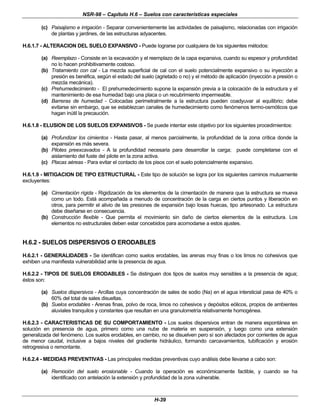 NSR-98 – Capítulo H.6 – Suelos con características especiales
H-39
(c) Paisajismo e irrigación - Separar convenientemente las actividades de paisajismo, relacionadas con irrigación
de plantas y jardines, de las estructuras adyacentes.
H.6.1.7 - ALTERACION DEL SUELO EXPANSIVO - Puede lograrse por cualquiera de los siguientes métodos:
(a) Reemplazo - Consiste en la excavación y el reemplazo de la capa expansiva, cuando su espesor y profundidad
no lo hacen prohibitivamente costoso.
(b) Tratamiento con cal - La mezcla superficial de cal con el suelo potencialmente expansivo o su inyección a
presión es benéfica, según el estado del suelo (agrietado o no) y el método de aplicación (inyección a presión o
mezcla mecánica).
(c) Prehumedecimiento - El prehumedecimiento supone la expansión previa a la colocación de la estructura y el
mantenimiento de esa humedad bajo una placa o un recubrimiento impermeable.
(d) Barreras de humedad - Colocadas perimetralmente a la estructura pueden coadyuvar al equilibrio; debe
evitarse sin embargo, que se establezcan canales de humedecimiento como fenómenos termo-osmóticos que
hagan inútil la precaución.
H.6.1.8 - ELUSION DE LOS SUELOS EXPANSIVOS - Se puede intentar este objetivo por los siguientes procedimientos:
(a) Profundizar los cimientos - Hasta pasar, al menos parcialmente, la profundidad de la zona crítica donde la
expansión es más severa.
(b) Pilotes preexcavados - A la profundidad necesaria para desarrollar la carga; puede completarse con el
aislamiento del fuste del pilote en la zona activa.
(c) Placas aéreas - Para evitar el contacto de los pisos con el suelo potencialmente expansivo.
H.6.1.9 - MITIGACION DE TIPO ESTRUCTURAL - Este tipo de solución se logra por los siguientes caminos mutuamente
excluyentes:
(a) Cimentación rígida - Rigidización de los elementos de la cimentación de manera que la estructura se mueva
como un todo. Está acompañada a menudo de concentración de la carga en ciertos puntos y liberación en
otros, para permitir el alivio de las presiones de expansión bajo losas huecas, tipo artesonado. La estructura
debe diseñarse en consecuencia.
(b) Construcción flexible - Que permita el movimiento sin daño de ciertos elementos de la estructura. Los
elementos no estructurales deben estar concebidos para acomodarse a estos ajustes.
H.6.2 - SUELOS DISPERSIVOS O ERODABLES
H.6.2.1 - GENERALIDADES - Se identifican como suelos erodables, las arenas muy finas o los limos no cohesivos que
exhiben una manifiesta vulnerabilidad ante la presencia de agua.
H.6.2.2 - TIPOS DE SUELOS ERODABLES - Se distinguen dos tipos de suelos muy sensibles a la presencia de agua;
éstos son:
(a) Suelos dispersivos - Arcillas cuya concentración de sales de sodio (Na) en el agua intersticial pasa de 40% o
60% del total de sales disueltas.
(b) Suelos erodables - Arenas finas, polvo de roca, limos no cohesivos y depósitos eólicos, propios de ambientes
aluviales tranquilos y constantes que resultan en una granulometría relativamente homogénea.
H.6.2.3 - CARACTERISTICAS DE SU COMPORTAMIENTO - Los suelos dispersivos entran de manera espontánea en
solución en presencia de agua, primero como una nube de materia en suspensión, y luego como una extensión
generalizada del fenómeno. Los suelos erodables, en cambio, no se disuelven pero sí son afectados por corrientes de agua
de menor caudal, inclusive a bajos niveles del gradiente hidráulico, formando carcavamientos, tubificación y erosión
retrogresiva o remontante.
H.6.2.4 - MEDIDAS PREVENTIVAS - Las principales medidas preventivas cuyo análisis debe llevarse a cabo son:
(a) Remoción del suelo erosionable - Cuando la operación es económicamente factible, y cuando se ha
identificado con antelación la extensión y profundidad de la zona vulnerable.
 