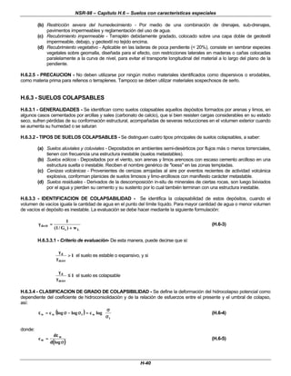 NSR-98 – Capítulo H.6 – Suelos con características especiales
H-40
(b) Restricción severa del humedecimiento - Por medio de una combinación de drenajes, sub-drenajes,
pavimentos impermeables y reglamentación del uso de agua.
(c) Recubrimiento impermeable - Terraplén debidamente gradado, colocado sobre una capa doble de geotextil
impermeable, debajo, y geotextil no tejido encima.
(d) Recubrimiento vegetativo - Aplicable en las laderas de poca pendiente (< 20%), consiste en sembrar especies
vegetales sobre geomalla, diseñada para el efecto, con restricciones laterales en maderas o cañas colocadas
paralelamente a la curva de nivel, para evitar el transporte longitudinal del material a lo largo del plano de la
pendiente.
H.6.2.5 - PRECAUCION - No deben utilizarse por ningún motivo materiales identificados como dispersivos o erodables,
como materia prima para rellenos o terraplenes. Tampoco se deben utilizar materiales sospechosos de serlo.
H.6.3 - SUELOS COLAPSABLES
H.6.3.1 - GENERALIDADES - Se identifican como suelos colapsables aquellos depósitos formados por arenas y limos, en
algunos casos cementados por arcillas y sales (carbonato de calcio), que si bien resisten cargas considerables en su estado
seco, sufren pérdidas de su conformación estructural, acompañadas de severas reducciones en el volumen exterior cuando
se aumenta su humedad o se saturan
H.6.3.2 - TIPOS DE SUELOS COLAPSABLES - Se distinguen cuatro tipos principales de suelos colapsables, a saber:
(a) Suelos aluviales y coluviales - Depositados en ambientes semi-desérticos por flujos más o menos torrenciales,
tienen con frecuencia una estructura inestable (suelos metastables).
(b) Suelos eólicos - Depositados por el viento, son arenas y limos arenosos con escaso cemento arcilloso en una
estructura suelta o inestable. Reciben el nombre genérico de "loess" en las zonas templadas.
(c) Cenizas volcánicas - Provenientes de cenizas arrojadas al aire por eventos recientes de actividad volcánica
explosiva, conforman planicies de suelos limosos y limo-arcillosos con manifiesto carácter metastable.
(d) Suelos residuales - Derivados de la descomposición in-situ de minerales de ciertas rocas, son luego lixiviados
por el agua y pierden su cemento y su sustento por lo cual también terminan con una estructura inestable.
H.6.3.3 - IDENTIFICACION DE COLAPSABILIDAD - Se identifica la colapsabilidad de estos depósitos, cuando el
volumen de vacíos iguala la cantidad de agua en el punto del límite líquido. Para mayor cantidad de agua o menor volumen
de vacíos el depósito es inestable. La evaluación se debe hacer mediante la siguiente formulación:
L
s
dcrit
w
)
G
/
1
(
1
+
+
=
=
γ
γ (H.6-3)
H.6.3.3.1 - Criterio de evaluación- De esta manera, puede decirse que si:
1
dcirt
d
>
>
γ
γ
γ
γ
el suelo es estable o expansivo, y si
1
dcirt
d
≤
≤
γ
γ
γ
γ
el suelo es colapsable
H.6.3.4 - CLASIFICACION DE GRADO DE COLAPSIBILIDAD - Se define la deformación del hidrocolapso potencial como
dependiente del coeficiente de hidroconsolidación y de la relación de esfuerzos entre el presente y el umbral de colapso,
así:
(
( )
) 















σ
σ
σ
σ
=
=
σ
σ
−
−
σ
σ
=
=
ε
ε
t
w
t
w
w log
c
log
log
c (H.6-4)
donde:
(
( )
)
c
d
d
w
w
=
=
ε
ε
σ
σ
log
(H.6-5)
 