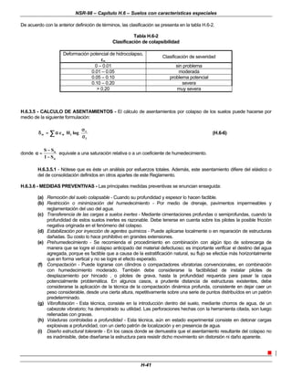 NSR-98 – Capítulo H.6 – Suelos con características especiales
H-41
De acuerdo con la anterior definición de términos, las clasificación se presenta en la tabla H.6-2.
Tabla H.6-2
Clasificación de colapsibilidad
Deformación potencial de hidrocolapso,
ε
εw
Clasificación de severidad
0 – 0.01 sin problema
0.01 – 0.05 moderada
0.05 – 0.10 problema potencial
0.10 – 0.20 severa
> 0.20 muy severa
H.6.3.5 - CALCULO DE ASENTAMIENTOS - El cálculo de asentamientos por colapso de los suelos puede hacerse por
medio de la siguiente formulación:
















σ
σ
σ
σ
α
α
=
=
δ
δ ∑
∑
t
v
i
w
w log
H
c (H.6-6)
donde
o
o
S
1
S
S
−
−
−
−
=
=
α
α equivale a una saturación relativa o a un coeficiente de humedecimiento.
H.6.3.5.1 - Nótese que es éste un análisis por esfuerzos totales. Además, este asentamiento difiere del elástico o
del de consolidación definidos en otros apartes de este Reglamento.
H.6.3.6 - MEDIDAS PREVENTIVAS - Las principales medidas preventivas se enuncian enseguida:
(a) Remoción del suelo colapsable - Cuando su profundidad y espesor lo hacen factible.
(b) Restricción o minimización del humedecimiento - Por medio de drenaje, pavimentos impermeables y
reglamentación del uso del agua.
(c) Transferencia de las cargas a suelos inertes - Mediante cimentaciones profundas o semiprofundas, cuando la
profundidad de estos suelos inertes es razonable. Debe tenerse en cuenta sobre los pilotes la posible fricción
negativa originada en el fenómeno del colapso.
(d) Estabilización por inyección de agentes químicos - Puede aplicarse localmente o en reparación de estructuras
dañadas. Su costo lo hace prohibitivo en grandes extensiones.
(e) Prehumedecimiento - Se recomienda el procedimiento en combinación con algún tipo de sobrecarga de
manera que se logre el colapso anticipado del material defectuoso; es importante verificar el destino del agua
agregada, porque es factible que a causa de la estratificación natural, su flujo se efectúe más horizontalmente
que en forma vertical y no se logre el efecto esperado.
(f) Compactación - Puede lograrse con cilindros o compactadores vibratorias convencionales, en combinación
con humedecimiento moderado. También debe considerarse la factibilidad de instalar pilotes de
desplazamiento por hincado , o pilotes de grava, hasta la profundidad requerida para pasar la capa
potencialmente problemática. En algunos casos, a prudente distancia de estructuras existentes, debe
considerarse la aplicación de la técnica de la compactación dinámica profunda, consistente en dejar caer un
peso considerable, desde una cierta altura, repetitivamente sobre una serie de puntos distribuídos en un patrón
predeterminado.
(g) Vibroflotación - Esta técnica, consiste en la introducción dentro del suelo, mediante chorros de agua, de un
cabezote vibratorio; ha demostrado su utilidad. Las perforaciones hechas con la herramienta citada, son luego
rellenadas con gravas.
(h) Voladuras controladas a profundidad - Esta técnica, aún en estado experimental consiste en detonar cargas
explosivas a profundidad, con un cierto patrón de localización y en presencia de agua.
(i) Diseño estructural tolerante - En los casos donde se demuestra que el asentamiento resultante del colapso no
es inadmisible, debe diseñarse la estructura para resistir dicho movimiento sin distorsión ni daño aparente.
n
 