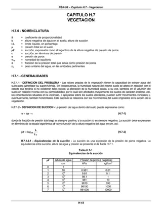NSR-98 – Capítulo H.7 - Vegetación
H-43
CAPITULO H.7
VEGETACION
H.7.0 - NOMENCLATURA
B = coeficiente de proporcionalidad
h = altura negativa de agua en el suelo; altura de succión
LL = límite líquido, en porcentaje
p = presión total en el suelo
pF = succión, expresada como el logaritmo de la altura negativa de presión de poros
s = succión, en términos de presión
u = presión de poros
weq = humedad de equilibrio
α
α = fracción de la presión total que actúa como presión de poros
γ
γw = peso unitario del agua, en las unidades pertinentes
H.7.1 - GENERALIDADES
H.7.1.1 - DEFINICION DEL PROBLEMA - Las raíces propias de la vegetación tienen la capacidad de extraer agua del
suelo para garantizar su supervivencia. En consecuencia, la humedad natural del mismo suelo se altera en relación con el
estado que tendría si no existieran tales raíces; la alteración de la humedad causa, a su vez, cambios en el volumen del
suelo en relación inversa con su permeabilidad, por lo cual son afectados mayormente los suelos de carácter arcilloso, Así,
las cimentaciones situadas en la vecindad, o apoyadas sobre los suelos afectados, pueden sufrir movimientos verticales y,
eventualmente, también horizontales. Este capítulo se relaciona con los movimientos del suelo originados en la acción de la
vegetación.
H.7.1.2 - DEFINICION DE SUCCION - La presión del agua dentro del suelo puede expresarse como:
s
p
u −
−
α
α
=
= (H.7-1)
donde la fracción de presión total (α
αp) es siempre positiva, y la succión (s) es siempre negativa. La succión debe expresarse
en términos de la escala logarítmica pF como función de la altura negativa del agua en cm, así:
pF
h
w
=
= log10
γ
γ
(H.7-2)
H.7.1.2.1 - Equivalencias de la succión - La succión es una expresión de la presión de poros negativa. La
equivalencia entre succión, altura de agua y presión se presenta en la Tabla H.7.1.
Tabla H.7-1
Equivalencias de la succión
pF Altura de agua Presión de poros ( negativa)
cm kPa kgf/cm2
0 1 - -
1 10 0.981 0.01
2 10
2
9.81 0.1
3 10
3
98.1 1
4 10
4
981 10
5 10
5
9810 100
6 106
98100 1000
7 107
981000 10000
 