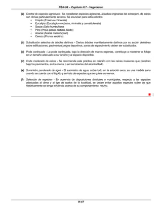 NSR-98 – Capítulo H.7 - Vegetación
H-47
(a) Control de especies agresivas - Se consideran especies agresivas, aquellas originarias del extranjero, de zonas
con climas particularmente severos. Se enuncian para estos efectos:
• Urapán (Fraxinus chinensis)
• Eucalipto (Eucalyptus mobulus, viminalis y camaldulensis)
• Sauce (Salix humboltiana
• Pino (Pinus patula, radiata, taedo)
• Acacia (Acacia melanoxylon)
• Cerezo (Pronus serotina)
(b) Substitución selectiva de árboles dañinos - Ciertos árboles manifiestamente dañinos por su acción deletérea
sobre edificaciones, pavimentos juegos deportivos, zonas de esparcimiento deben ser substituidos.
(c) Poda continuada - La poda continuada, bajo la dirección de manos expertas, contribuye a mantener el follaje
en un tamaño adecuado a su función y al espacio disponible.
(d) Corte moderado de raíces - Se recomienda esta práctica en relación con las raíces invasoras que penetran
bajo los pavimentos, en los muros o en las tuberías del alcantarillado.
(e) Suministro ponderado de agua - El suministro de agua, sobre todo en la estación seca, es una medida sana
cuando se cuenta con el líquido y se trata de especies que se quiere conservar.
(f) Selección de especies - En ausencia de disposiciones distritales o municipales, respecto a las especies
adecuadas al clima y al tipo de suelos de la localidad, se deben evitar aquellas especies sobre las que
históricamente se tenga evidencia acerca de su comportamiento nocivo.
n
 