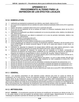 NSR-98 – Apéndice H-1 – Procedimiento alterno para la definición de los efectos locales
H-49
APENDICE H-1
PROCEDIMIENTO ALTERNO PARA LA
DEFINICION DE LOS EFECTOS LOCALES
H-1.0 - NOMENCLATURA
Aa = coeficiente que representa la aceleración pico efectiva, para diseño, dado en A.2.2.
dc = es la suma de los espesores de los k estratos de suelos cohesivos localizados dentro de los 30 m superiores
del perfil.
di = espesor del estrato i, localizado dentro de los 30 m superiores del perfil
ds = es la suma de los espesores de los m estratos de suelos no cohesivos localizados dentro de los 30 m
superiores del perfil.
Fa = coeficiente de amplificación que afecta la aceleración en la zona de períodos cortos, debida a los efectos de
sitio, adimensional.
Fv = coeficiente de amplificación que afecta la aceleración en la zona de períodos intermedios, debida a los
efectos de sitio, adimensional.
g = aceleración debida a la gravedad (9.8 m/s
2
).
I = coeficiente de importancia definido en A.2.5.2.
IP = índice de plasticidad, el cual se obtiene cumpliendo la norma ASTM D4318.
Ni = número de golpes por píe obtenido en el ensayo de penetración estándar, realizado in situ de acuerdo con la
norma ASTM D1586, sin hacerle corrección alguna. El valor de Ni usado para obtener el valor medio, no
debe exceder 100.
R0 = coeficiente de capacidad de disipación de energía básico definido para cada sistema estructural y cada
grado de capacidad de disipación de energía del material estructural. Véase el Capítulo A.3.
R = coeficiente de capacidad de disipación de energía para ser empleado en el diseño, corresponde al
coeficiente de disipación de energía básico multiplicado por los coeficientes de reducción de capacidad de
disipación de energía por irregularidades en altura y en planta (R = φ
φa φ
φp R0). Véase el Capítulo A.3.
RC = coeficiente de capacidad de disipación de energía definido para la zona de períodos cortos menores de TC
en función del valor de R. Definido en la ecuación H-1-8.
sui = es la resistencia al corte no drenado en kPa (kgf/cm²) del estrato i, la cual no debe exceder 250 kPa (2.5
kgf/cm²) para realizar el promedio ponderado. Esta resistencia se mide cumpliendo la norma NTC 1527
(ASTM D 2166) o la norma NTC 2041 (ASTM D2850).
TC = período de vibración al cual inicia la zona de velocidades constantes del espectro de aceleraciones, en s.
TL = período de vibración al cual termina la zona de velocidades constantes del espectro de aceleraciones, en s.
T0 = período de vibración al cual inicia la zona de aceleraciones constantes del espectro de aceleraciones, en s.
vsi = velocidad de la onda de cortante del suelo del estrato i, en m/s
w = contenido de humedad en porcentaje, el cual se determina por medio de la norma NTC 1495 (ASTM D2216).
H-1.1 - GENERAL
H-1.1.1 - Los requisitos presentados en este Apéndice pueden utilizarse para tener en cuenta los efectos de
amplificación de la onda sísmica. Aunque los presentes requisitos no son de obligatorio cumplimiento, su uso se
permite dentro de las limitaciones que da el Capítulo A.2. Estos requisitos están fundamentados en numerosos
registros acelerográficos obtenidos en diferentes tipos de perfil de suelo y conducen a resultados más representativos
que los que se obtienen por medio de los procedimientos aproximados prescritos en la sección A.2.4 del Reglamento.
Estas recomendaciones dan coeficientes de amplificación para la zona de períodos cortos del espectro, además de
las recomendaciones para períodos largos. El espectro en roca está definido en función del parámetro, Aa.
H-1.2 - METODOLOGIA
H-1.2.1 - GENERAL - El procedimiento prescribe dos factores de amplificación del espectro por efectos de sitio, Fa y
Fv, los cuales afectan la zona del espectro de períodos cortos y períodos largos, respectivamente. En principio la
metodología es aplicable a períodos de vibración que estén dentro del rango de 0.2 a 3.0 s.
 