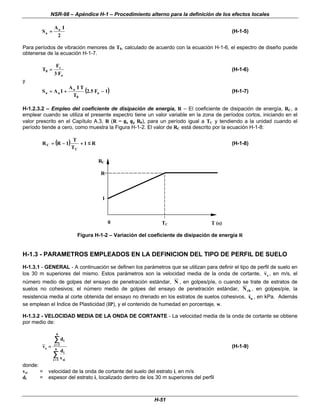 NSR-98 – Apéndice H-1 – Procedimiento alterno para la definición de los efectos locales
H-51
2
I
A
S a
a =
= (H-1-5)
Para períodos de vibración menores de T0, calculado de acuerdo con la ecuación H-1-6, el espectro de diseño puede
obtenerse de la ecuación H-1-7.
a
v
0
F
3
F
T =
= (H-1-6)
y
(
( )
)
1
F
5
.
2
T
T
I
A
I
A
S a
0
a
a
a −
−
+
+
=
= (H-1-7)
H-1.2.3.2 – Empleo del coeficiente de disipación de energía, R – El coeficiente de disipación de energía, RC, a
emplear cuando se utiliza el presente espectro tiene un valor variable en la zona de períodos cortos, iniciando en el
valor prescrito en el Capítulo A.3, R (R = φ
φa φ
φp R0), para un período igual a TC y tendiendo a la unidad cuando el
período tiende a cero, como muestra la Figura H-1-2. El valor de RC está descrito por la ecuación H-1-8:
(
( )
) R
1
T
T
1
R
R
C
C ≤
≤
+
+
−
−
=
= (H-1-8)
TC
1
R
T (s)
R
0
C
Figura H-1-2 – Variación del coeficiente de disipación de energía R
H-1.3 - PARAMETROS EMPLEADOS EN LA DEFINICION DEL TIPO DE PERFIL DE SUELO
H-1.3.1 - GENERAL - A continuación se definen los parámetros que se utilizan para definir el tipo de perfil de suelo en
los 30 m superiores del mismo. Estos parámetros son la velocidad media de la onda de cortante, vs , en m/s, el
número medio de golpes del ensayo de penetración estándar, N , en golpes/píe, o cuando se trate de estratos de
suelos no cohesivos; el número medio de golpes del ensayo de penetración estándar, Nch , en golpes/píe, la
resistencia media al corte obtenida del ensayo no drenado en los estratos de suelos cohesivos, su , en kPa. Además
se emplean el Indice de Plasticidad (IP), y el contenido de humedad en porcentaje, w.
H-1.3.2 - VELOCIDAD MEDIA DE LA ONDA DE CORTANTE - La velocidad media de la onda de cortante se obtiene
por medio de:
v
d
d
v
s
i
i
n
i
si
i
n
=
= =
=
=
=
∑
∑
∑
∑
1
1
(H-1-9)
donde:
vsi = velocidad de la onda de cortante del suelo del estrato i, en m/s
di = espesor del estrato i, localizado dentro de los 30 m superiores del perfil
 