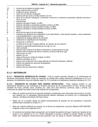 NSR-98 – Capítulo G.1 – Requisitos generales
G-5
VV = volumen de la madera en estado verde
W = carga uniforme total, en kN/m²
a = longitud de apoyo, distancia
b = ancho de una sección rectangular
c = distancia del eje neutro a la fibra extrema, en mm
d = altura de la sección rectangular o dimensión mínima de un elemento comprimido; diámetro de perno o
clavo, en mm
e = excentricidad
fb = esfuerzo calculado a flexión, en MPa
fc = esfuerzo calculado a compresión paralela a la fibra, en MPa
ft = esfuerzo calculado a tensión paralela a la fibra, en MPa
fv = esfuerzo calculado a cortante paralelo a la fibra, en MPa
h = altura
′
′
h = altura de una viga en la zona cajeada
i = subíndice que depende de la solicitación (i es b para flexión, t para tensión paralela, c para compresión,
y para aplastamiento, v para cortante)
k = coeficiente de longitud efectiva de columnas
km = coeficiente de magnificación de momentos
l
l = longitud de un elemento
l
le = luz efectiva de la viga o longitud efectiva, sin soporte, de una columna
l
lu = longitud no soportada lateralmente de una viga, en mm.
n = valor constante
p = relación entre la altura de la aleta a compresión y la altura total de la viga
q = relación entre el espesor del nervio o nervios y el ancho total de la viga
r = radio de giro, en mm
t = espesor, en mm
w = carga uniforme por unidad de longitud, en kN/m
∆
∆ = deflexión admisible, en mm
α
α = ángulo entre la dirección de la carga aplicada y la dirección del grano, radianes
λ
λ = relación de esbeltez de columnas rectangulares
µ
µ = relación de Poisson
θ
θ = ángulo entre dos direcciones, radianes
G.1.3 – MATERIALES
G.1.3.1 - REQUISITOS GENERALES DE CALIDAD - Toda la madera aserrada utilizada en la conformación de
elementos estructurales deberá cumplir los requisitos de calidad para madera estructural establecidos en G.1.3.2,
ajustarse a la clasificación visual por defectos según G.1.3.3 y ceñirse a la clasificación mecánica indicada en G.1.3.4.
G.1.3.2 - REQUISITOS DE CALIDAD PARA MADERA ESTRUCTURAL - Estas maderas tendrán un uso
básicamente resistente ya que constituyen el armazón estructural de las construcciones. Es decir, forman la parte
resistente de muros, paredes, pisos, cubiertas, etc., tales como pies derechos, columnas, vigas y cerchas. Las
condiciones de calidad que debe cumplir este material son las siguientes:
• Debe ser madera proveniente de especies forestales consideradas como adecuadas para construir, es decir,
que maderas aun no agrupadas estructuralmente deberán estudiarse de acuerdo con la metodología del
capítulo 1 del Manual de Diseño del Pacto Andino.
• Deben ser, en lo posible, piezas de madera dimensionadas de acuerdo con las escuadrías o secciones
preferenciales indicadas en la tabla G.1.1.
• Debe ser material clasificado de acuerdo con la Norma de clasificación visual por defectos PADT-REFORT,
integrada a esta norma (apéndice G-A.)
• El contenido de humedad debe corresponder a la humedad de equilibrio del lugar. Cuando las maderas de los
grupos A y B, definidos en G.1.3.4, ofrecen dificultades al clavado y labrado se pueden trabajar en estado
verde, pero adoptando precauciones para garantizar que las piezas al secarse mantengan su forma, los
 