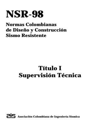 NSR-98
Normas Colombianas
de Diseño y Construcción
Sismo Resistente
Título I
Supervisión Técnica
Asociación Colombiana de Ingeniería Sísmica
 