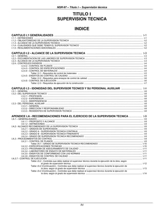 NSR-97 – Título I – Supervisión técnica
I-i
TITULO I
SUPERVISION TECNICA
INDICE
CAPITULO I.1 GENERALIDADES .................................................................................................................. I-1
I.1.1 - DEFINICIONES ............................................................................................................................................................................................ I-1
I.1.2 - OBLIGATORIEDAD DE LA SUPERVISION TECNICA ............................................................................................................................... I-2
I.1.3 - ALCANCE DE LA SUPERVISION TECNICA ............................................................................................................................................... I-2
I.1.4 - CUALIDADES QUE DEBE TENER EL SUPERVISOR TECNICO ............................................................................................................. I-2
I.1.5 - REGLAMENTACIONES ADICIONALES ...................................................................................................................................................... I-2
CAPITULO I.2 - ALCANCE DE LA SUPERVISION TECNICA ........................................................................ I-3
I.2.1 - GENERAL ...................................................................................................................................................................................................... I-3
I.2.2 - DOCUMENTACION DE LAS LABORES DE SUPERVISION TECNICA .................................................................................................... I-3
I.2.3 - ALCANCE DE LA SUPERVISION TECNICA ............................................................................................................................................... I-3
I.2.4 - CONTROLES EXIGIDOS ............................................................................................................................................................................. I-4
I.2.4.2 - CONTROL DE PLANOS ........................................................................................................................................................... I-4
I.2.4.3 - CONTROL DE ESPECIFICACIONES ...................................................................................................................................... I-4
I.2.4.4 - CONTROL DE MATERIALES ................................................................................................................................................... I-4
Tabla I.2-1 - Requisitos de control de materiales ................................................................................................................. I-5
I.2.4.5 - ENSAYOS DE CONTROL DE CALIDAD ................................................................................................................................. I-5
Tabla I.2-2 - Requisitos para ensayos de control de calidad ................................................................................................ I-6
I.2.4.6 - CONTROL DE EJECUCION ..................................................................................................................................................... I-6
Tabla I.2-3 - Requisitos de ejecución de la construcción ...................................................................................................... I-7
CAPITULO I.3 - IDONEIDAD DEL SUPERVISOR TECNICO Y SU PERSONAL AUXILIAR ........................... I-8
I.3.1 - GENERAL ...................................................................................................................................................................................................... I-8
I.3.2 - DEL SUPERVISOR TECNICO ..................................................................................................................................................................... I-8
I.3.2.1 - PROFESION .............................................................................................................................................................................. I-8
I.3.2.2 - EXPERIENCIA ........................................................................................................................................................................... I-8
I.3.2.3 - INDEPENDENCIA ..................................................................................................................................................................... I-8
I.3.3 - DEL PERSONAL AUXILIAR ......................................................................................................................................................................... I-8
I.3.3.1 - GENERAL .................................................................................................................................................................................. I-8
I.3.3.2 - DIRECCION Y RESPONSABILIDAD ....................................................................................................................................... I-8
I.3.3.3 - RESIDENTES DE SUPERVISION TECNICA .......................................................................................................................... I-8
APENDICE I.A - RECOMENDACIONES PARA EL EJERCICIO DE LA SUPERVISION TECNICA ................. I-9
I.A.1 – GENERALIDADES ....................................................................................................................................................................................... I-9
I.A.1.1 - PROPOSITO Y ALCANCE ....................................................................................................................................................... I-9
I.A.1.2 - DEFINICIONES ......................................................................................................................................................................... I-9
I.A.2 - ALCANCE RECOMENDADO DE LA SUPERVISION TECNICA ............................................................................................................... I-9
I.A.2.1 - GRADOS DE SUPERVISION ................................................................................................................................................... I-9
I.A.2.2 - GRADO A - SUPERVISION TECNICA CONTINUA ................................................................................................................ I-9
I.A.2.3 - GRADO B - SUPERVISION TECNICA ITINERANTE ............................................................................................................. I-9
I.A.2.4 - GRADO DE SUPERVISION TECNICA RECOMENDADO ..................................................................................................... I-9
I.A.3 - PROCEDIMIENTOS DE CONTROL ............................................................................................................................................................ I-9
I.A.3.1 - CONTROL DE PLANOS ........................................................................................................................................................... I-9
Tabla I.A-1 - GRADO DE SUPERVISION TECNICA RECOMENDADO ........................................................................... I-10
I.A.3.2 - ESPECIFICACIONES TECNICAS ......................................................................................................................................... I-10
I.A.3.3 - PROGRAMA DE ASEGURAMIENTO DE CALIDAD ............................................................................................................. I-11
I.A.3.4 - LABORATORIO DE ENSAYO DE MATERIALES ................................................................................................................. I-11
I.A.3.5 - ENSAYOS DE CONFORMIDAD CON LAS NORMAS .......................................................................................................... I-11
I.A.3.6 - ENSAYOS DE CONTROL DE CALIDAD ............................................................................................................................... I-11
I.A.3.7 - CONTROL DE EJECUCION ................................................................................................................................................................... I-11
Tabla I.A-2 - Controles que debe realizar el supervisor técnico durante la ejecución de la obra, según
el grado de supervisión técnica .......................................................................................................................... I-12
Tabla I.A-2 (Continuación) - Controles que debe realizar el supervisor técnico durante la ejecución de
la obra, según el grado de supervisión técnica ................................................................................................. I-13
Tabla I.A-2 (Continuación) - Controles que debe realizar el supervisor técnico durante la ejecución de
la obra, según el grado de supervisión técnica ................................................................................................. I-14
 