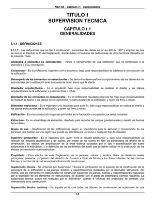 NSR-98 – Capítulo I.1 - Generalidades
I-1
TITULO I
SUPERVISION TECNICA
CAPITULO I.1
GENERALIDADES
I.1.1 - DEFINICIONES
I.1.1.1 - Las definiciones que se dan a continuación, transcriben las dadas en la Ley 400 de 1997 y amplían las que
se dan en el Capítulo A.13 del Reglamento, donde deben consultarse las definiciones de otros términos utilizados en
el presente Título.
Acabados o elementos no estructurales - Partes o componentes de una edificación que no pertenecen a la
estructura o a su cimentación.
Constructor - Es el profesional, ingeniero civil o arquitecto, bajo cuya responsabilidad se adelanta la construcción de
la edificación.
Desempeño de los elementos no estructurales - Se denomina desempeño el comportamiento de los elementos no
estructurales de la edificación ante la ocurrencia de un sismo que la afecte.
Diseñador arquitectónico - Es el arquitecto bajo cuya responsabilidad se realizan el diseño y los planos
arquitectónicos de la edificación y quien los firma o rotula.
Diseñador de los elementos no estructurales - Es el profesional, facultado para ese fin, bajo cuya responsabilidad
se realizan el diseño y los planos de los elementos no estructurales de la edificación, y quien los firma o rotula.
Diseñador estructural - Es el ingeniero civil, facultado para este fin, bajo cuya responsabilidad se realiza el diseño y
los planos estructurales de la edificación, y quien los firma o rotula.
Edificación - Es una construcción cuyo uso primordial es la habitación u ocupación por seres humanos.
Estructura - Es un ensamblaje de elementos, diseñado para soportar las cargas gravitacionales y resistir las fuerzas
horizontales.
Grupo de uso - Clasificación de las edificaciones según su importancia para la atención y recuperación de las
personas que habitan en una región que puede ser afectada por un sismo o cualquier tipo de desastre.
Ingeniero geotecnista - Es el ingeniero civil, quien firma el estudio geotécnico y, bajo cuya responsabilidad se
realizan los estudios geotécnicos o de suelos, por medio de los cuales se fijan los parámetros de diseño de la
cimentación, los efectos de amplificación de la onda sísmica causados por el tipo y estratificación del suelo
subyacente a la edificación, y la definición de los parámetros del suelo que se deben utilizar en la evaluación de los
efectos de interacción suelo-estructura.
Propietario - Para efectos de este Reglamento, es la persona, natural o jurídica, titular de derechos reales
principales, poseedor, propietario del derecho de dominio a título de fiducia y los fideicomitentes de las mismas
fiducias, a nombre de la cual se expide la licencia de construcción.
Supervisión técnica - Se entiende por Supervisión Técnica la verificación de la sujeción de la construcción de la
estructura de la edificación a los planos, diseños y especificaciones realizadas por el diseñador estructural. Así
mismo, que los elementos no estructurales se construyan siguiendo los planos, diseños y especificaciones realizadas
por el diseñador de los elementos no estructurales, de acuerdo con el grado de desempeño sísmico requerido. La
supervisión técnica puede ser realizada por el interventor, cuando a voluntad del propietario se contrate una
interventoría de la construcción.
Supervisión técnica continua - Es aquella en la cual todas las labores de construcción se supervisan de una
 