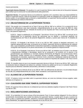 NSR-98 – Capítulo I.1 - Generalidades
I-2
manera permanente.
Supervisión técnica itinerante - Es aquella en la cual el supervisor técnico visita la obra con la frecuencia necesaria
para verificar que la construcción se está adelantando adecuadamente.
Supervisor técnico - El supervisor técnico es el profesional, ingeniero civil o arquitecto, bajo cuya responsabilidad se
realiza la supervisión técnica. Parte de las labores de supervisión puede ser delegada por el supervisor en personal
técnico auxiliar, el cual trabajará bajo su dirección y responsabilidad. La supervisión técnica puede ser realizada por el
mismo profesional que realiza la interventoría.
I.1.2 - OBLIGATORIEDAD DE LA SUPERVISION TECNICA
I.1.2.1 - De acuerdo con lo requerido por el Título V de la Ley 400 de 1997 en su Artículo 18, la construcción de la
estructura de edificaciones cuya área construida, independientemente de su uso, sea mayor de 3000 m², debe
someterse a una supervisión técnica, realizada de acuerdo con los requisitos del Título V de la Ley 400 de 1997 y del
Título I del presente Reglamento.
I.1.2.1.1 - Según lo establecido en el Parágrafo 1 del Artículo 18 de la Ley 400 de 1997, se excluyen de la
obligatoriedad de la supervisión técnica las estructuras que se diseñen y construyan siguiendo las
recomendaciones del Título E del presente Reglamento, siempre y cuando sean menos de 15 unidades de
vivienda.
I.1.2.1.2 - El Parágrafo 2 del Artículo 18 de la Ley 400 de 1997, autoriza al diseñador estructural, o al
ingeniero geotecnista para exigir, de acuerdo con su criterio, supervisión técnica en edificaciones de cualquier
área; cuya complejidad, procedimientos constructivos especiales o materiales empleados, la hagan necesaria,
consignado este requisito en los planos estructurales o en el estudio geotécnico respectivamente.
I.1.2.1.3 - En el Parágrafo 3 del Artículo 18 de la Ley 400 de 1997, se establece que el Curador o las oficinas
o dependencias Distritales o Municipales, dentro de su jurisdicción y de acuerdo con el alcance y los
procedimientos que establezca la “Comisión Asesora Permanente del Régimen de Construcciones Sismo
Resistentes” pueden exonerar de la supervisión técnica a aquellas personas, naturales o jurídicas, que
demostrando su idoneidad, experiencia y solvencia moral y económica, establezcan sistemas de control de
calidad total, bajo la dirección de un ingeniero civil que cumpla los requisitos del Capítulo V del Título VI de la
Ley 400 de 1997.
I.1.2.2 - En aquellos casos en que no se requiera supervisión técnica el Artículo 19 de la Ley 400 de 1997, indica que
el constructor tiene la obligación de realizar los controles mínimos de calidad que la Ley y el presente Reglamento
requiere para los diferentes materiales estructurales y elementos no estructurales.
I.1.2.3 - De acuerdo con el Artículo 20 de la Ley 400 de 1997, las edificaciones de atención a la comunidad (Grupos
de Uso III y IV) independientemente de su área, deben someterse a una supervisión técnica.
I.1.3 - ALCANCE DE LA SUPERVISION TECNICA
I.1.3.1 - El alcance mínimo que debe cubrir la supervisión técnica, así como los controles mínimos exigidos, están
definidos en el Capítulo I.2.
I.1.4 - CUALIDADES QUE DEBE TENER EL SUPERVISOR TECNICO
I.1.4.1 - El supervisor técnico debe ser un profesional que reúna las calidades exigidas el Capítulo 5 del Titulo VI de la
Ley 400 de 1997.
I.1.5 - REGLAMENTACIONES ADICIONALES
I.1.5.1 - En el Apéndice I-A, que se incluye al final del presente Título, no tiene carácter obligatorio. En él se indica el
procedimiento recomendado para realizar las labores de supervisión técnica, y puede servir de guía a quienes las
lleven a cabo o a quienes las contraten, mientras la “Comisión Asesora Permanente del Régimen de Construcciones
Sismo Resistentes” las reglamenta según lo dispuesto en la Ley 400 de 1997. n
 
