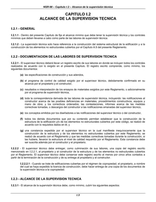 NSR-98 – Capítulo I.2 – Alcance de la supervisión técnica
I.3
CAPITULO I.2
ALCANCE DE LA SUPERVISION TECNICA
I.2.1 - GENERAL
I.2.1.1 - Dentro del presente Capítulo de fija el alcance mínimo que debe tener la supervisión técnica y los controles
mínimos que deben llevarse a cabo como parte de las labores de supervisión técnica.
I.2.1.2 - La supervisión técnica solo hace referencia a la construcción del sistema estructural de la edificación y a la
construcción de los elementos no estructurales cubiertos por el Capítulo A.9 del presente Reglamento.
I.2.2 - DOCUMENTACION DE LAS LABORES DE SUPERVISION TECNICA
I.2.2.1 - El supervisor técnico deberá llevar un registro escrito de sus labores en donde se incluyen todos los controles
realizados de acuerdo con lo exigido en el presente Capítulo. El registro escrito comprende, como mínimo, los
siguientes documentos:
(a) las especificaciones de construcción y sus adendos,
(b) el programa de control de calidad exigido por el supervisor técnico, debidamente confirmado en su
alcance por el propietario y el constructor,
(c) resultados e interpretación de los ensayos de materiales exigidos por este Reglamento, o adicionalmente
por el programa de supervisión técnica,
(d) toda la correspondencia derivada de las labores de supervisión técnica, incluyendo: las notificaciones al
constructor acerca de las posibles deficiencias en materiales, procedimientos constructivos, equipos y
mano de obra; y los correctivos ordenados; las contestaciones, informes acerca de las medidas
correctivas tomadas, o descargos del constructor a las notificaciones emanadas del supervisor técnico,
(e) los conceptos emitidos por los diseñadores a las notificaciones del supervisor técnico o del constructor,
(f) todos los demás documentos que por su contenido permitan establecer que la construcción de la
estructura de la edificación y/o de los elementos no estructurales cubiertos por este código, se realizó de
acuerdo con lo requisitos dados en él, y
(g) una constancia expedida por el supervisor técnico en la cual manifieste inequívocamente que la
construcción de la estructura y de los elementos no estructurales cubiertos por este Reglamento, se
realizó de acuerdo con el Reglamento y que las medidas correctivas tomadas durante la construcción, si
las hubiere, llevaron la estructura al nivel de calidad requerido por el Reglamento. Esta constancia debe
ser suscrita además por el constructor y el propietario.
I.2.2.2 - El supervisor técnico debe entregar, como culminación de sus labores, una copia del registro escrito
mencionado en I.2.2.1, al propietario y al constructor de la estructura y de los elementos no estructurales cubiertos
por el Reglamento. El supervisor técnico debe conservar este registro escrito al menos por cinco años contados a
partir de la terminación de la construcción y de su entrega al propietario y al constructor.
I.2.2.2.1 - Cuando se trate de edificaciones cubiertas por el régimen de copropiedad, el propietario, a nombre
del cual se haya expedido la licencia de construcción, debe hacer entrega de una copia de los documentos de
la supervisión técnica a la copropiedad.
I.2.3 - ALCANCE DE LA SUPERVISION TECNICA
I.2.3.1 - El alcance de la supervisión técnica debe, como mínimo, cubrir los siguientes aspectos:
 
