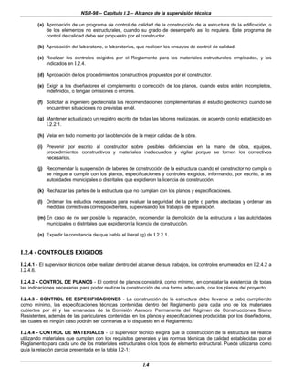 NSR-98 – Capítulo I.2 – Alcance de la supervisión técnica
I.4
(a) Aprobación de un programa de control de calidad de la construcción de la estructura de la edificación, o
de los elementos no estructurales, cuando su grado de desempeño así lo requiera. Este programa de
control de calidad debe ser propuesto por el constructor.
(b) Aprobación del laboratorio, o laboratorios, que realicen los ensayos de control de calidad.
(c) Realizar los controles exigidos por el Reglamento para los materiales estructurales empleados, y los
indicados en I.2.4.
(d) Aprobación de los procedimientos constructivos propuestos por el constructor.
(e) Exigir a los diseñadores el complemento o corrección de los planos, cuando estos estén incompletos,
indefinidos, o tengan omisiones o errores.
(f) Solicitar al ingeniero geotecnista las recomendaciones complementarias al estudio geotécnico cuando se
encuentren situaciones no previstas en él.
(g) Mantener actualizado un registro escrito de todas las labores realizadas, de acuerdo con lo establecido en
I.2.2.1.
(h) Velar en todo momento por la obtención de la mejor calidad de la obra.
(i) Prevenir por escrito al constructor sobre posibles deficiencias en la mano de obra, equipos,
procedimientos constructivos y materiales inadecuados y vigilar porque se tomen los correctivos
necesarios.
(j) Recomendar la suspensión de labores de construcción de la estructura cuando el constructor no cumpla o
se niegue a cumplir con los planos, especificaciones y controles exigidos, informando, por escrito, a las
autoridades municipales o distritales que expidieron la licencia de construcción.
(k) Rechazar las partes de la estructura que no cumplan con los planos y especificaciones.
(l) Ordenar los estudios necesarios para evaluar la seguridad de la parte o partes afectadas y ordenar las
medidas correctivas correspondientes, supervisando los trabajos de reparación.
(m) En caso de no ser posible la reparación, recomendar la demolición de la estructura a las autoridades
municipales o distritales que expidieron la licencia de construcción.
(n) Expedir la constancia de que habla el literal (g) de I.2.2.1.
I.2.4 - CONTROLES EXIGIDOS
I.2.4.1 - El supervisor técnicos debe realizar dentro del alcance de sus trabajos, los controles enumerados en I.2.4.2 a
I.2.4.6.
I.2.4.2 - CONTROL DE PLANOS - El control de planos consistirá, como mínimo, en constatar la existencia de todas
las indicaciones necesarias para poder realizar la construcción de una forma adecuada, con los planos del proyecto.
I.2.4.3 - CONTROL DE ESPECIFICACIONES - La construcción de la estructura debe llevarse a cabo cumpliendo
como mínimo, las especificaciones técnicas contenidas dentro del Reglamento para cada uno de los materiales
cubiertos por él y las emanadas de la Comisión Asesora Permanente del Régimen de Construcciones Sismo
Resistentes, además de las particulares contenidas en los planos y especificaciones producidas por los diseñadores,
las cuales en ningún caso podrán ser contrarias a lo dispuesto en el Reglamento.
I.2.4.4 - CONTROL DE MATERIALES - El supervisor técnico exigirá que la construcción de la estructura se realice
utilizando materiales que cumplan con los requisitos generales y las normas técnicas de calidad establecidas por el
Reglamento para cada uno de los materiales estructurales o los tipos de elemento estructural. Puede utilizarse como
guía la relación parcial presentada en la tabla I.2-1:
 