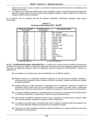 NSR-98 – Capítulo G.1 – Requisitos generales
G-6
elementos de unión no sufran corrosión y la madera se pueda contraer libremente sin ser afectada por los
detalles constructivos.
• La madera de uso estructural deberá tener buena durabilidad natural o estar adecuadamente preservada.
Además se deben aplicar todos los recursos para protegerla mediante el diseño constructivo del ataque de
hongos, insectos y focos de humedad.
En el apéndice G-B. se presenta una lista de especies maderables colombianas agrupadas según grupos
estructurales.
Tabla G.1-1
Secciones preferenciales PADT – REFORT
Secciones nominales
(b x h) (mm)
Escuadría mínima
(b x h) (mm)
Usos más frecuentes
50 x 50 40 x 40 Pies - derechos
50 x 75 40 x 65 Pie - derechos, viguetas
50 x 100 40 x 90 Pie - derecho, viguetas, columnas
50 x 150 40 x 140 viguetas, vigas
50 x 175 40 x 165 viguetas, vigas
50 x 200 40 x 190 viguetas, vigas
50 x 250 40 x 240 viguetas, vigas
75 x 75 65 x 65 columnas
75 x 100 65 x 90 columnas, vigas
100 x 100 90 x 90 columnas
100 x 150 90 x 140 columnas, vigas
100 x 200 90 x 190 vigas
100 x 250 90 x 240 vigas
100 x 300 90 x 290 vigas
150 x 150 140 x 140 columnas
150 x 200 140 x 190 vigas, columnas
150 x 250 140 x 240 vigas
150 x 300 140 x 290 vigas
h = altura del elemento b = ancho del elemento
G.1.3.3 - CLASIFICACION VISUAL POR DEFECTOS - La calidad de la madera estructural deberá ser plenamente
verificada. Por lo tanto, se utilizará un sistema de clasificación que permita con certeza asegurar la calidad estructural.
Para tal fin el Reglamento adopta la norma de clasificación visual por defectos de PADT-REFORT, incluida en el
apéndice G-A.
(a) Los defectos que considera esta norma de clasificación son de distintos orígenes:
(b) Defectos relativos a la constitución anatómica originados en las operaciones de apeado, transporte y
almacenamiento; originados durante el secado o durante el aserrado y aquellos provocados por ataques
de agentes biológicos.
(c) Aquellos defectos de origen estructural y relacionados con la constitución anatómica no podrán ser
controlados porque hacen parte de las características de la especie; se podrán evitar al seleccionar
especies que cumplan las especificaciones o habilitando las piezas de madera durante su procesamiento.
(d) Los ataques biológicos deberán ser controlados desde el momento de corte del árbol. Se podrán utilizar
inmunizantes oleosolubles o hidrosolubles o maderas de alta durabilidad natural.
(e) Para controlar los defectos originados durante el apeo, transporte y almacenamiento se deberá utilizar
mano de obra calificada, maquinaria y equipo con buen mantenimiento.
(f) Los defectos de secado podrán mantenerse bajo control mediante el aserrado radial de las piezas y con
mano de obra altamente calificada conocedora de los conceptos de secado.
(g) Toda pieza de madera clasificada visualmente deberá identificarse con el grupo estructural y la sección
preferencial a la cual pertenece.
 