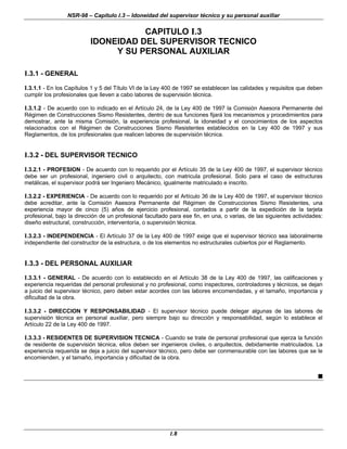 NSR-98 – Capítulo I.3 – Idoneidad del supervisor técnico y su personal auxiliar
I.8
CAPITULO I.3
IDONEIDAD DEL SUPERVISOR TECNICO
Y SU PERSONAL AUXILIAR
I.3.1 - GENERAL
I.3.1.1 - En los Capítulos 1 y 5 del Título VI de la Ley 400 de 1997 se establecen las calidades y requisitos que deben
cumplir los profesionales que lleven a cabo labores de supervisión técnica.
I.3.1.2 - De acuerdo con lo indicado en el Artículo 24, de la Ley 400 de 1997 la Comisión Asesora Permanente del
Régimen de Construcciones Sismo Resistentes, dentro de sus funciones fijará los mecanismos y procedimientos para
demostrar, ante la misma Comisión, la experiencia profesional, la idoneidad y el conocimientos de los aspectos
relacionados con el Régimen de Construcciones Sismo Resistentes establecidos en la Ley 400 de 1997 y sus
Reglamentos, de los profesionales que realicen labores de supervisión técnica.
I.3.2 - DEL SUPERVISOR TECNICO
I.3.2.1 - PROFESION - De acuerdo con lo requerido por el Artículo 35 de la Ley 400 de 1997, el supervisor técnico
debe ser un profesional, ingeniero civil o arquitecto, con matricula profesional. Solo para el caso de estructuras
metálicas, el supervisor podrá ser Ingeniero Mecánico, igualmente matriculado e inscrito.
I.3.2.2 - EXPERIENCIA - De acuerdo con lo requerido por el Artículo 36 de la Ley 400 de 1997, el supervisor técnico
debe acreditar, ante la Comisión Asesora Permanente del Régimen de Construcciones Sismo Resistentes, una
experiencia mayor de cinco (5) años de ejercicio profesional, contados a partir de la expedición de la tarjeta
profesional, bajo la dirección de un profesional facultado para ese fin, en una, o varias, de las siguientes actividades:
diseño estructural, construcción, interventoría, o supervisión técnica.
I.3.2.3 - INDEPENDENCIA - El Artículo 37 de la Ley 400 de 1997 exige que el supervisor técnico sea laboralmente
independiente del constructor de la estructura, o de los elementos no estructurales cubiertos por el Reglamento.
I.3.3 - DEL PERSONAL AUXILIAR
I.3.3.1 - GENERAL - De acuerdo con lo establecido en el Artículo 38 de la Ley 400 de 1997, las calificaciones y
experiencia requeridas del personal profesional y no profesional, como inspectores, controladores y técnicos, se dejan
a juicio del supervisor técnico, pero deben estar acordes con las labores encomendadas, y el tamaño, importancia y
dificultad de la obra.
I.3.3.2 - DIRECCION Y RESPONSABILIDAD - El supervisor técnico puede delegar algunas de las labores de
supervisión técnica en personal auxiliar, pero siempre bajo su dirección y responsabilidad, según lo establece el
Artículo 22 de la Ley 400 de 1997.
I.3.3.3 - RESIDENTES DE SUPERVISION TECNICA - Cuando se trate de personal profesional que ejerza la función
de residente de supervisión técnica, ellos deben ser ingenieros civiles, o arquitectos, debidamente matriculados. La
experiencia requerida se deja a juicio del supervisor técnico, pero debe ser conmensurable con las labores que se le
encomienden, y el tamaño, importancia y dificultad de la obra.
n
 
