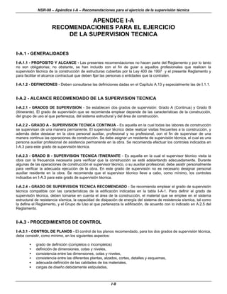 NSR-98 – Apéndice I-A – Recomendaciones para el ejercicio de la supervisión técnica
I-9
APENDICE I-A
RECOMENDACIONES PARA EL EJERCICIO
DE LA SUPERVISION TECNICA
I-A.1 - GENERALIDADES
I-A.1.1 - PROPOSITO Y ALCANCE - Las presentes recomendaciones no hacen parte del Reglamento y por lo tanto
no son obligatorias; no obstante, se han incluido con el fin de guiar a aquellos profesionales que realicen la
supervisión técnica de la construcción de estructuras cubiertas por la Ley 400 de 1997 y el presente Reglamento y
para facilitar el alcance contractual que deben fijar las personas o entidades que la contraten.
I-A.1.2 - DEFINICIONES - Deben consultarse las definiciones dadas en el Capítulo A.13 y especialmente las de I.1.1.
I-A.2 - ALCANCE RECOMENDADO DE LA SUPERVISION TECNICA
I-A.2.1 - GRADOS DE SUPERVISION - Se establecen dos grados de supervisión: Grado A (Continua) y Grado B
(Itinerante). El grado de supervisión que se recomienda emplear depende de las características de la construcción,
del grupo de uso al que pertenezca, del sistema estructural y del área de construcción.
I-A.2.2 - GRADO A - SUPERVISION TECNICA CONTINUA - Es aquella en la cual todas las labores de construcción
se supervisan de una manera permanente. El supervisor técnico debe realizar visitas frecuentes a la construcción, y
además debe destacar en la obra personal auxiliar, profesional y no profesional, con el fin de supervisar de una
manera continua las operaciones de construcción. Se debe asignar un residente de supervisión técnica, el cual es una
persona auxiliar profesional de asistencia permanente en la obra. Se recomienda efectuar los controles indicados en
I-A.3 para este grado de supervisión técnica.
I-A.2.3 - GRADO B - SUPERVISION TECNICA ITINERANTE - Es aquella en la cual el supervisor técnico visita la
obra con la frecuencia necesaria para verificar que la construcción se está adelantando adecuadamente. Durante
algunas de las operaciones de construcción el supervisor técnico, o su auxiliar profesional, debe asistir personalmente
para verificar la adecuada ejecución de la obra. En este grado de supervisión no es necesario designar personal
auxiliar residente en la obra. Se recomienda que el supervisor técnico lleve a cabo, como mínimo, los controles
indicados en I-A.3 para este grado de supervisión técnica.
I-A.2.4 - GRADO DE SUPERVISION TECNICA RECOMENDADO - Se recomienda emplear el grado de supervisión
técnica compatible con las características de la edificación indicadas en la tabla I-A-1. Para definir el grado de
supervisión técnica, deben tomarse en cuenta el área de la construcción, el material que se emplee en el sistema
estructural de resistencia sísmica, la capacidad de disipación de energía del sistema de resistencia sísmica, tal como
la define el Reglamento, y el Grupo de Uso al que pertenezca la edificación, de acuerdo con lo indicado en A.2.5 del
Reglamento.
I-A.3 - PROCEDIMIENTOS DE CONTROL
I-A.3.1 - CONTROL DE PLANOS - El control de los planos recomendado, para los dos grados de supervisión técnica,
debe consistir, como mínimo, en los siguientes aspectos:
• grado de definición (completos o incompletos)
• definición de dimensiones, cotas y niveles,
• consistencia entre las dimensiones, cotas y niveles,
• consistencia entre las diferentes plantas, alzados, cortes, detalles y esquemas,
• adecuada definición de las calidades de los materiales,
• cargas de diseño debidamente estipuladas,
 