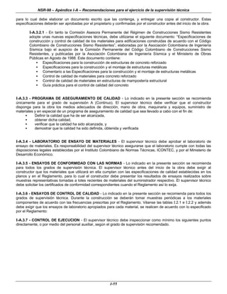 NSR-98 – Apéndice I-A – Recomendaciones para el ejercicio de la supervisión técnica
I-11
para lo cual debe elaborar un documento escrito que las contenga, y entregar una copia al constructor. Estas
especificaciones deberán ser aprobadas por el propietario y confirmadas por el constructor antes del inicio de la obra.
I-A.3.2.1 - En tanto la Comisión Asesora Permanente del Régimen de Construcciones Sismo Resistentes
adopte unas nuevas especificaciones técnicas, debe utilizarse el siguiente documento: “Especificaciones de
construcción y control de calidad de los materiales para edificaciones construidas de acuerdo con el Código
Colombiano de Construcciones Sismo Resistentes”, elaboradas por la Asociación Colombiana de Ingeniería
Sísmica bajo el auspicio de la Comisión Permanente del Código Colombiano de Construcciones Sismo
Resistentes, y publicadas por la Asociación Colombiana de Ingeniería Sísmica y el Ministerio de Obras
Públicas en Agosto de 1988. Este documento contiene:
• Especificaciones para la construcción de estructuras de concreto reforzado
• Especificaciones para la construcción y el montaje de estructuras metálicas
• Comentario a las Especificaciones para la construcción y el montaje de estructuras metálicas
• Control de calidad de materiales para concreto reforzado
• Control de calidad de materiales en estructuras de mampostería estructural
• Guía práctica para el control de calidad del concreto
I-A.3.3 - PROGRAMA DE ASEGURAMIENTO DE CALIDAD - Lo indicado en la presente sección se recomienda
únicamente para el grado de supervisión A (Continuo). El supervisor técnico debe verificar que el constructor
disponga para la obra los medios adecuados de dirección, mano de obra, maquinaria y equipos, suministro de
materiales y en especial de un programa de aseguramiento de calidad que sea llevado a cabo con el fin de:
• Definir la calidad que ha de ser alcanzada,
• obtener dicha calidad,
• verificar que la calidad ha sido alcanzada, y
• demostrar que la calidad ha sido definida, obtenida y verificada
I-A.3.4 - LABORATORIO DE ENSAYO DE MATERIALES - El supervisor técnico debe aprobar el laboratorio de
ensayo de materiales. Es responsabilidad del supervisor técnico asegurarse que el laboratorio cumple con todas las
disposiciones legales establecidas por el Instituto Colombiano de Normas Técnicas, ICONTEC, y por el Ministerio de
Desarrollo Económico.
I-A.3.5 - ENSAYOS DE CONFORMIDAD CON LAS NORMAS - Lo indicado en la presente sección se recomienda
para todos los grados de supervisión técnica. El supervisor técnico antes del inicio de la obra debe exigir al
constructor que los materiales que utilizará en ella cumplan con las especificaciones de calidad establecidas en los
planos y en el Reglamento, para lo cual el constructor debe presentar los resultados de ensayos realizados sobre
muestras representativas tomadas a lotes recientes de materiales del suministrador respectivo. El supervisor técnico
debe solicitar los certificados de conformidad correspondientes cuando el Reglamento así lo exija.
I-A.3.6 - ENSAYOS DE CONTROL DE CALIDAD - Lo indicado en la presente sección se recomienda para todos los
grados de supervisión técnica. Durante la construcción se deberán tomar muestras periódicas a los materiales
componentes de acuerdo con las frecuencias prescritas por el Reglamento. Véanse las tablas I.2.1 e I.2.2 y además
debe exigir que los ensayos de laboratorio apropiados para cada material, se realicen de acuerdo con lo especificado
por el Reglamento:
I-A.3.7 - CONTROL DE EJECUCION - El supervisor técnico debe inspeccionar como mínimo los siguientes puntos
directamente, o por medio del personal auxiliar, según el grado de supervisión recomendado.
 