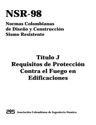 NSR-98
Normas Colombianas
de Diseño y Construcción
Sismo Resistente
Título J
Requisitos de Protección
Contra el Fuego en
Edificaciones
Asociación Colombiana de Ingeniería Sísmica
 