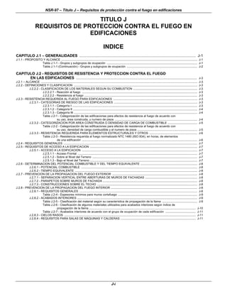 NSR-97 – Título J – Requisitos de protección contra el fuego en edificaciones
J-i
TITULO J
REQUISITOS DE PROTECCION CONTRA EL FUEGO EN
EDIFICACIONES
INDICE
CAPITULO J.1 – GENERALIDADES ............................................................................................................. J-1
J.1.1 - PROPOSITO Y ALCANCE .......................................................................................................................................................................... J-1
Tabla J.1-1 - Grupos y subgrupos de ocupación ................................................................................................................. J-1
Tabla J.1-1 (Continuación) - Grupos y subgrupos de ocupación ........................................................................................ J-2
CAPITULO J.2 - REQUISITOS DE RESISTENCIA Y PROTECCION CONTRA EL FUEGO
EN LAS EDIFICACIONES ................................................................................................................. J-3
J.2.1 – ALCANCE ................................................................................................................................................................................................... J-3
J.2.2 - DEFINICIONES Y CLASIFICACION .......................................................................................................................................................... J-3
J.2.2.2 - CLASIFICACION DE LOS MATERIALES SEGUN SU COMBUSTION ................................................................................ J-3
J.2.2.2.1 - Reacción al fuego ................................................................................................................................................ J-3
J.2.2.2.2 - Resistencia al fuego ............................................................................................................................................. J-3
J.2.3 - RESISTENCIA REQUERIDA AL FUEGO PARA EDIFICACIONES ......................................................................................................... J-3
J.2.3.1 - CATEGORIAS DE RIESGO DE LAS EDIFICACIONES ........................................................................................................ J-3
J.2.3.1.1 - Categoría I ............................................................................................................................................................ J-3
J.2.3.1.2 - Categoría II ........................................................................................................................................................... J-4
J.2.3.1.3 - Categoría III .......................................................................................................................................................... J-4
Tabla J.2-1 - Categorización de las edificaciones para efectos de resistencia al fuego de acuerdo con
su uso, área construida, y numero de pisos ....................................................................................................... J-4
J.2.3.2 - CATEGORIZACION POR AREA CONSTRUIDA O DENSIDAD DE CARGA DE COMBUSTIBLE ..................................... J-5
Tabla J.2-2 - Categorización de las edificaciones para efectos de resistencia al fuego de acuerdo con
su uso, densidad de carga combustible y el numero de pisos ........................................................................... J-5
J.2.3.3 - RESISTENCIA REQUERIDA PARA ELEMENTOS ESTRUCTURALES Y OTROS ............................................................ J-6
Tabla J.2-3 - Resistencia requerida al fuego normalizado NTC 1480 (ISO 834), en horas, de elementos
de una edificación ................................................................................................................................................ J-6
J.2.4 - REQUISITOS GENERALES ....................................................................................................................................................................... J-7
J.2.5 - REQUISITOS DE ACCESO A LA EDIFICACION ...................................................................................................................................... J-7
J.2.5.1 - ACCESO A LA EDIFICACION ................................................................................................................................................ J-7
J.2.5.1.1 - Acceso Frontal ..................................................................................................................................................... J-7
J.2.5.1.2 - Sobre el Nivel del Terreno ................................................................................................................................... J-7
J.2.5.1.3 - Bajo el Nivel del Terreno ...................................................................................................................................... J-7
J.2.6 - DETERMINACION DEL POTENCIAL COMBUSTIBLE Y DEL TIEMPO EQUIVALENTE ....................................................................... J-8
J.2.6.1 - POTENCIAL COMBUSTIBLE ................................................................................................................................................. J-8
J.2.6.2 - TIEMPO EQUIVALENTE ......................................................................................................................................................... J-8
J.2.7 - PREVENCION DE LA PROPAGACION DEL FUEGO EXTERIOR .......................................................................................................... J-8
J.2.7.1 - SEPARACION VERTICAL ENTRE ABERTURAS DE MUROS DE FACHADAS ................................................................. J-8
J.2.7.2 - PARAPETOS SOBRE MUROS DE FACHADA ...................................................................................................................... J-8
J.2.7.3 - CONSTRUCCIONES SOBRE EL TECHO ............................................................................................................................. J-8
J.2.8 - PREVENCION DE LA PROPAGACION DEL FUEGO INTERIOR ............................................................................................................ J-8
J.2.8.1 - REQUISITOS GENERALES ................................................................................................................................................... J-8
Tabla J.2-4 - Espesores mínimos para muros cortafuego ................................................................................................... J-9
J.2.8.2 - ACABADOS INTERIORES ...................................................................................................................................................... J-9
Tabla J.2-5 - Clasificación del material según su característica de propagación de la llama ............................................ J-9
Tabla J.2-6 - Clasificación de algunos materiales utilizados para acabados interiores según índice de
propagación de la llama ..................................................................................................................................... J-10
Tabla J.2-7 - Acabados interiores de acuerdo con el grupo de ocupación de cada edificación ...................................... J-11
J.2.8.3 - CIELOS RASOS .................................................................................................................................................................... J-11
J.2.8.4 - REQUISITOS PARA SALAS DE MAQUINAS Y CALDERAS .............................................................................................. J-11
 