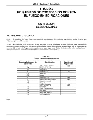 NSR-98 – Capítulo J.1 - Generalidades
J-1
TITULO J
REQUISITOS DE PROTECCION CONTRA
EL FUEGO EN EDIFICACIONES
CAPITULO J.1
GENERALIDADES
J.1.1 - PROPOSITO Y ALCANCE
J.1.1.1 - El propósito del Título J es el de establecer los requisitos de resistencia y protección contra el fuego que
deben cumplir las edificaciones.
J.1.1.2 - Para efectos de la aplicación de los requisitos que se establecen en este Título se hace necesaria la
clasificación de las edificaciones por Grupos de Ocupación. Según esto se utiliza la clasificación que se presenta en el
numeral K.2.1.2 de este Reglamento, cuya tabla se repite aquí para efectos ilustrativos. Para las explicaciones y
detalles referentes a la clasificación de edificaciones referirse al Capítulo K.2.
Tabla J.1-1
Grupos y subgrupos de ocupación
Grupos y Subgrupos de
ocupación
Clasificación Sección del
Reglamento
A ALMACENAMIENTO K.2.2
A-1 Riesgo moderado
A-2 Riesgo bajo
C COMERCIAL K.2.3
C-1 Servicios
C-2 Bienes
E ESPECIALES K.2.4
F FABRIL E INDUSTRIAL K.2.5
F-1 Riesgo moderado
F-2 Riesgo bajo
I INSTITUCIONAL K.2.6
I-1 Reclusión
I-2 Salud o incapacidad
I-3 Educación
I-4 Seguridad pública
I-5 Servicio público
sigue .....
 