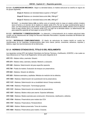 NSR-98 – Capítulo G.1 – Requisitos generales
G-7
G.1.3.4 - CLASIFICACION MECANICA - Según su densidad básica, la madera estructural se clasifica en alguno de
los grupos siguientes:
Grupo A: Maderas con densidad básica superior a 710 kg/m3
Grupo B: Maderas con densidad básica entre 560 y 700 kg/m3
Grupo C: Maderas con densidad básica entre 400 y 550 kg/m3
G.1.3.4.1 - La densidad básica (DB) se define como el cociente entre la masa en estado anhidro (madera
seca al horno) y el volumen de la madera en estado verde (VV). Por ser la masa numéricamente igual al
peso, con fines prácticos se puede utilizar el peso específico aparente básico (PEB), definido como el cociente
entre el peso anhidro (PA) y el volumen verde (VV), en lugar de la densidad básica. La determinación del
peso específico aparente se hará según la norma NTC 290.
G.1.3.5 - OBTENCION Y COMERCIALIZACION - La obtención y comercialización de la madera estructural debe
cumplir con las disposiciones del Código de Recursos Naturales Renovables o aquellas emanadas del Ministerio del
Medio Ambiente.
G.1.3.6 - MATERIALES COMPLEMENTARIOS - El diseño de estructuras de madera tendrá en cuenta las
características de los materiales complementarios tales como clavos, pernos, conectores, adhesivos, soportes y
tableros, según las recomendaciones de los fabricantes.
G.1.4 - NORMAS CITADAS EN EL TITULO G DEL REGLAMENTO
Las siguientes normas NTC del Instituto Colombiano de Normas Técnicas y Certificación, ICONTEC, a las cuales se
hace referencia en el Título G del Reglamento, forman parte integrante de él:
NTC 172 – Madera rolliza y aserrada. Glosario
NTC 273 – Madera rolliza, aserrada y labrada. Medición y cubicación.
NTC 290 – Maderas. Determinación del peso específico aparente.
NTC 794 – Postes de madera. Evaluación de ensayos con preservativos.
NTC 824 – Maderas. Glosario de defectos.
NTC 825 – Maderas aserradas y cepilladas. Métodos de medición de los defectos.
NTC 1093 – Maderas. Determinación de la penetración de los preservativos.
NTC 1127 – Maderas. Determinación de su durabilidad natural. Ensayo acelerado.
NTC 1149 – Maderas. Preservación. Terminología general.
NTC 1157 – Maderas. Determinación de la retención de preservativos.
NTC 1557 – Maderas. Madera rolliza para aserrar. Especies latifoliadas.
NTC 1646 – Maderas. Madera aserrada para construcción. Dimensiones, clasificación y defectos.
NTC 1764 – Maderas. Preservativos para madera tipo CCA.
NTC 1767 – Maderas. Preservativos. Pentaclorofenol.
NTC 1822 – Madera. Madera preservada. Toma de muestras.
NTC 1854 – Maderas. Preservativos para madera. Creosota.
 