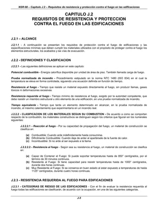 NSR-98 – Capítulo J.2 – Requisitos de resistencia y protección contra el fuego en las edificaciones
J-3
CAPITULO J.2
REQUISITOS DE RESISTENCIA Y PROTECCION
CONTRA EL FUEGO EN LAS EDIFICACIONES
J.2.1 – ALCANCE
J.2.1.1 - A continuación se presentan los requisitos de protección contra el fuego de edificaciones y las
especificaciones mínimas que deben cumplir los materiales utilizados con el propósito de proteger contra el fuego los
elementos estructurales, los acabados y las vías de evacuación.
J.2.2 - DEFINICIONES Y CLASIFICACION
J.2.2.1 - Las siguientes definiciones se aplican en este capítulo:
Potencial combustible - Energía calorífica disponible por unidad de área de piso. También llamada carga de fuego.
Prueba normalizada de incendio - Procedimiento estipulado en la norma NTC 1480 (ISO 834) en el cual la
temperatura se eleva en forma controlada, siguiendo una ecuación definida en función de tiempo.
Resistencia al fuego - Tiempo que resiste un material expuesto directamente al fuego, sin producir llamas, gases
tóxicos ni deformaciones excesivas.
Resistencia requerida al fuego - Tiempo mínimo de resistencia al fuego, exigido por la autoridad competente, que
debe resistir un miembro estructural u otro elemento de una edificación, en una prueba normalizada de incendio.
Tiempo equivalente - Tiempo que tarda un elemento determinado en alcanzar, en la prueba normalizada de
incendio, el máximo calentamiento que experimentaría en un incendio real.
J.2.2.2 - CLASIFICACION DE LOS MATERIALES SEGUN SU COMBUSTION - De acuerdo a como se comportan
respecto de la combustión, los materiales constructivos se distinguen según los criterios que figuran en los numerales
siguientes:
J.2.2.2.1 - Reacción al fuego - Por su capacidad de propagación del fuego, un material de construcción se
clasifica en:
(a) Combustible: Cuando arde indefinidamente hasta consumirse.
(b) Difícilmente Combustible: Cuando deja de arder al apartársele de la fuente de calor.
(c) Incombustible: Si no arde al ser expuesto a la llama.
J.2.2.2.2 - Resistencia al fuego - Según sea su resistencia al fuego, un material de construcción se clasifica
en:
(a) Capaz de Contener el Fuego: Si puede soportar temperaturas hasta de 850° centígrados, por el
término de 30 minutos continuos.
(b) Resistente al Fuego: Si tiene capacidad para resistir temperaturas hasta de 1000° centígrados,
durante dos horas continuas.
(c) Muy Resistente al Fuego: Si se conserva en buen estado al estar expuesto a temperaturas de hasta
1125° centígrados, durante cuatro horas continuas.
J.2.3 - RESISTENCIA REQUERIDA AL FUEGO PARA EDIFICACIONES
J.2.3.1 - CATEGORIAS DE RIESGO DE LAS EDIFICACIONES - Con el fin de evaluar la resistencia requerida al
fuego todas las edificaciones se clasificarán, de acuerdo con la ocupación, en una de las siguientes categorías.
 