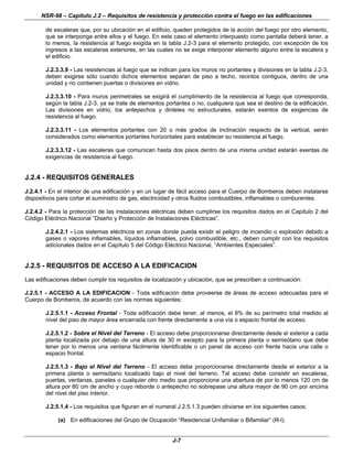 NSR-98 – Capítulo J.2 – Requisitos de resistencia y protección contra el fuego en las edificaciones
J-7
de escaleras que, por su ubicación en el edificio, queden protegidos de la acción del fuego por otro elemento,
que se interponga entre ellos y el fuego. En este caso el elemento interpuesto como pantalla deberá tener, a
lo menos, la resistencia al fuego exigida en la tabla J.2-3 para el elemento protegido, con excepción de los
ingresos a las escaleras exteriores, en las cuales no se exige interponer elemento alguno entre la escalera y
el edificio.
J.2.3.3.9 - Las resistencias al fuego que se indican para los muros no portantes y divisiones en la tabla J.2-3,
deben exigirse sólo cuando dichos elementos separan de piso a techo, recintos contiguos, dentro de una
unidad y no contienen puertas o divisiones en vidrio.
J.2.3.3.10 - Para muros perimetrales se exigirá el cumplimiento de la resistencia al fuego que corresponda,
según la tabla J.2-3, ya se trate de elementos portantes o no, cualquiera que sea el destino de la edificación.
Las divisiones en vidrio, los antepechos y dinteles no estructurales, estarán exentos de exigencias de
resistencia al fuego.
J.2.3.3.11 - Los elementos portantes con 20 o más grados de inclinación respecto de la vertical, serán
considerados como elementos portantes horizontales para establecer su resistencia al fuego.
J.2.3.3.12 - Las escaleras que comunican hasta dos pisos dentro de una misma unidad estarán exentas de
exigencias de resistencia al fuego.
J.2.4 - REQUISITOS GENERALES
J.2.4.1 - En el interior de una edificación y en un lugar de fácil acceso para el Cuerpo de Bomberos deben instalarse
dispositivos para cortar el suministro de gas, electricidad y otros fluidos combustibles, inflamables o comburentes.
J.2.4.2 - Para la protección de las instalaciones eléctricas deben cumplirse los requisitos dados en el Capítulo 2 del
Código Eléctrico Nacional “Diseño y Protección de Instalaciones Eléctricas”.
J.2.4.2.1 - Los sistemas eléctricos en zonas donde pueda existir el peligro de incendio o explosión debido a
gases o vapores inflamables, líquidos inflamables, polvo combustible, etc., deben cumplir con los requisitos
adicionales dados en el Capítulo 5 del Código Eléctrico Nacional, “Ambientes Especiales”.
J.2.5 - REQUISITOS DE ACCESO A LA EDIFICACION
Las edificaciones deben cumplir los requisitos de localización y ubicación, que se prescriben a continuación:
J.2.5.1 - ACCESO A LA EDIFICACION - Toda edificación debe proveerse de áreas de acceso adecuadas para el
Cuerpo de Bomberos, de acuerdo con las normas siguientes:
J.2.5.1.1 - Acceso Frontal - Toda edificación debe tener, al menos, el 8% de su perímetro total medido al
nivel del piso de mayor área encerrada con frente directamente a una vía o espacio frontal de acceso.
J.2.5.1.2 - Sobre el Nivel del Terreno - El acceso debe proporcionarse directamente desde el exterior a cada
planta localizada por debajo de una altura de 30 m excepto para la primera planta o semisótano que debe
tener por lo menos una ventana fácilmente identificable o un panel de acceso con frente hacia una calle o
espacio frontal.
J.2.5.1.3 - Bajo el Nivel del Terreno - El acceso debe proporcionarse directamente desde el exterior a la
primera planta o semisótano localizado bajo el nivel del terreno. Tal acceso debe consistir en escaleras,
puertas, ventanas, paneles o cualquier otro medio que proporcione una abertura de por lo menos 120 cm de
altura por 80 cm de ancho y cuyo reborde o antepecho no sobrepase una altura mayor de 90 cm por encima
del nivel del piso interior.
J.2.5.1.4 - Los requisitos que figuran en el numeral J.2.5.1.3 pueden obviarse en los siguientes casos:
(a) En edificaciones del Grupo de Ocupación “Residencial Unifamiliar o Bifamiliar” (R-l).
 