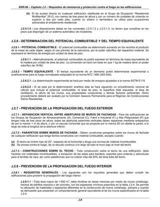 NSR-98 – Capítulo J.2 – Requisitos de resistencia y protección contra el fuego en las edificaciones
J-8
(b) El de acceso directo en cualquier edificación clasificada en el Grupo de Ocupación “Residencial
Multifamiliar” (R-2), con menos de tres pisos de altura y con un número de unidades de vivienda no
superior a dos por cada piso, cuando su sótano o semisótano se utiliza para ocupaciones
adicionales al simplemente residencial.
J.2.5.1.5 - Las disposiciones dadas en los numerales J.2.5.1.2 y J.2.5.1.3, no tienen que cumplirse en los
pisos que dispongan de un sistema automático de rociadores.
J.2.6 - DETERMINACION DEL POTENCIAL COMBUSTIBLE Y DEL TIEMPO EQUIVALENTE
J.2.6.1 - POTENCIAL COMBUSTIBLE - El potencial combustible se determinará sumando en los recintos el producto
de la masa de cada objeto, según el uso previsto de la estructura, por el poder calorífico del respectivo material. Se
expresará en términos de energía por unidad de área de piso.
J.2.6.1.1 - Alternativamente, el potencial combustible se podrá expresar en términos de masa equivalente de
la madera por unidad de área de piso. La conversión se hará con base en que 1 kg de madera tiene un poder
calorífico de 18 MJ.
J.2.6.2 - TIEMPO EQUIVALENTE - El tiempo equivalente de un elemento podrá determinarse experimental o
analíticamente para el fuego normalizado estipulado en la norma NTC 1480 (ISO 834).
J.2.6.2.1 - La determinación experimental se hará por medio de ensayos ajustados a la norma ASTM E119.
J.2.6.2.2 - Si se opta por la determinación analítica ésta se hará siguiendo un procedimiento racional de
cálculo que incluya el potencial combustible, el área de piso, la superficie total expuesta, el área de
ventilación, la altura de los muros, sus propiedades conductoras y demás factores pertinentes. Dicho
procedimiento deberá ser avalado por la Comisión Asesora Permanente para el Régimen de Construcciones
Sismo Resistentes.
J.2.7 - PREVENCION DE LA PROPAGACION DEL FUEGO EXTERIOR
J.2.7.1 - SEPARACION VERTICAL ENTRE ABERTURAS DE MUROS DE FACHADAS - Para las edificaciones de
los Grupos de Ocupación de Almacenamiento (A), Comercial (C), Fabril e Industrial (F) y Alta Peligrosidad (P) que
tengan más de tres pisos de altura, todas las aberturas exteriores verticales deben separarse mediante antepechos
de por lo menos 1 m de altura, o por un escudo horizontal que se proyecte por lo menos 60 cm desde la pared, a lo
largo de toda la longitud de la abertura inferior.
J.2.7.2 - PARAPETOS SOBRE MUROS DE FACHADA - Deben construirse parapetos sobre los muros de fachada
de cualquier edificación que tenga techos construidos con material combustible, excepto cuando:
(a) El techo se incline mas de 20°, respecto de la horizontal y tenga una cornisa de material incombustible.
(b) Se provea contra el fuego, de un escudo continuo a lo largo de todo el muro bajo el nivel del techo.
J.2.7.3 - CONSTRUCCIONES SOBRE EL TECHO - Toda construcción sobre el techo de una edificación, debe
hacerse con materiales incombustibles, a excepción de las astas para bandera, soportes para antenas y estructuras
para el tendido de ropa, así como plataformas que no cubran más del 20% del área total del techo.
J.2.8 - PREVENCION DE LA PROPAGACION DEL FUEGO INTERIOR
J.2.8.1 - REQUISITOS GENERALES - Los siguientes son los requisitos generales que deben cumplir las
edificaciones para prevenir la propagación del fuego interior.
J.2.8.1.1 - Toda área mayor de 1.000 m2
, debe dividirse en áreas menores por medio de muros cortafuego,
hechos de ladrillos macizos o de concreto, con los espesores mínimos prescritos en la tabla J.2-4. Se permite
la utilización de materiales y espesores diferentes en la construcción de muros cortafuego, siempre y cuando
se demuestre que presentan un comportamiento general equivalente al de los muros especificados en la tabla
J.2-4.
 
