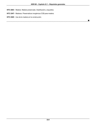 NSR-98 – Capítulo G.1 – Requisitos generales
G-8
NTC 2083 – Madera. Madera preservada. Clasificación y requisitos.
NTC 2247 – Maderas. Preservativos inorgánicos CCB para madera.
NTC 2500 – Uso de la madera en la construcción.
n
 