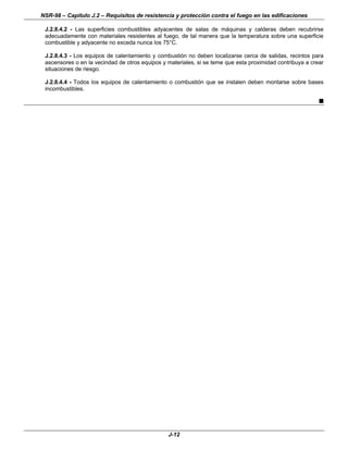 NSR-98 – Capítulo J.2 – Requisitos de resistencia y protección contra el fuego en las edificaciones
J-12
J.2.8.4.2 - Las superficies combustibles adyacentes de salas de máquinas y calderas deben recubrirse
adecuadamente con materiales resistentes al fuego, de tal manera que la temperatura sobre una superficie
combustible y adyacente no exceda nunca los 75°C.
J.2.8.4.3 - Los equipos de calentamiento y combustión no deben localizarse cerca de salidas, recintos para
ascensores o en la vecindad de otros equipos y materiales, si se teme que esta proximidad contribuya a crear
situaciones de riesgo.
J.2.8.4.4 - Todos los equipos de calentamiento o combustión que se instalen deben montarse sobre bases
incombustibles.
n
 