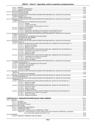 NSR-97 – Título K – Seguridad, confort y requisitos complementarios
K-iii
K.3.9.1 - GENERAL .............................................................................................................................................................................. K-23
K.3.9.2 - LUCES DE EMERGENCIA ................................................................................................................................................... K-23
K.3.9 3 - CAMBIOS DE FUENTES ...................................................................................................................................................... K-23
K.3.10 - SEÑALIZACION DE SALIDAS ............................................................................................................................................................... K-23
K.3.10.4 - RESTRICCIONES ............................................................................................................................................................... K-24
K.3.11 - REQUISITOS ESPECIFICOS PARA EDIFICACIONES PERTENECIENTES AL GRUPO DE OCUPACION
ALMACENAMIENTO (A) ..................................................................................................................................................................... K-24
K.3.11.1 - NUMERO DE SALIDAS ...................................................................................................................................................... K-24
K.3.12 - REQUISITOS ESPECIFICOS PARA EDIFICACIONES PERTENECIENTES AL GRUPO DE OCUPACION
COMERCIAL (C) ................................................................................................................................................................................. K-24
K.3.12.1- CAPACIDAD DE LOS MEDIOS DE EVACUACION ........................................................................................................... K-24
K.3.12.1.3 - Rampas ............................................................................................................................................................ K-24
K.3.12.1.4 - Salidas Horizontales ........................................................................................................................................ K-24
K.3.12.1.5 - En almacenes con área superior a 270 m2 .................................................................................................... K-24
K.3.12.2 - ACCESO A LAS SALIDAS ................................................................................................................................................. K-24
K.3.12.3 - NUMERO DE SALIDAS ...................................................................................................................................................... K-25
K.3.12.3.1 - Edificaciones del Subgrupo de Ocupación Comercial Servicios (C-1) ......................................................... K-25
K.3.12.3.2 - Edificaciones del Subgrupo de Ocupación Comercial Bienes (C-2) ............................................................. K-25
K.3.13 - REQUISITOS ESPECIFICOS PARA EDIFICACIONES PERTENECIENTES AL GRUPO DE OCUPACION
FABRIL E INDUSTRIAL (F) ................................................................................................................................................................ K-25
K.3.13.1 - CAPACIDAD DE LOS MEDIOS DE EVACUACION .......................................................................................................... K-25
K.3.13.2 - DISTANCIA DEL RECORRIDO .......................................................................................................................................... K-25
K.3.13.3 - NUMERO DE SALIDAS ...................................................................................................................................................... K-26
K.3.14 - REQUISITOS ESPECIFICOS PARA EDIFICACIONES PERTENECIENTES AL GRUPO DE OCUPACION
INSTITUCIONAL (I) ............................................................................................................................................................................. K-26
K.3.14.1 - REQUISITOS ESPECIFICOS PARA EDIFICACIONES DEL SUBGRUPO DE OCUPACION (I-1) ................................ K-26
K.3.14.1.1 - Accesos a las salidas ...................................................................................................................................... K-26
K.3.14.1.2 - Distancia de recorrido ..................................................................................................................................... K-26
K.3.14.1.3 - Medios de salida .............................................................................................................................................. K-26
K.3.14.2 - REQUISITOS ESPECIFICOS PARA EDIFICACIONES DEL SUBGRUPO DE OCUPACION (I-2) ................................ K-26
K.3.14.2.1 - Capacidad de los medios de evacuación ....................................................................................................... K-26
K.3.14.2.2 - Número de salidas ........................................................................................................................................... K-27
K.3.14.2.3 - Medios de salida .............................................................................................................................................. K-27
K.3.14.3 - REQUISITOS ESPECIFICOS PARA EDIFICACIONES DEL SUBGRUPO DE OCUPACION (I-3) ................................ K-27
K.3.14.3.1 - Capacidad de los medios de evacuación ....................................................................................................... K-27
K.3.14.3.2 - Ancho mínimo de corredores .......................................................................................................................... K-27
K.3.14.3.4 - Número de salidas ........................................................................................................................................... K-27
K.3.15 - REQUISITOS ESPECIFICOS PARA EDIFICACIONES PERTENECIENTES AL GRUPO DE OCUPACION
LUGARES DE REUNION (L)............................................................................................................................................................... K-28
K.3.15.1 - CAPACIDAD DE LOS MEDIOS DE EVACUACION .......................................................................................................... K-28
K.3.15.2 - ACCESOS A LAS SALIDAS ............................................................................................................................................... K-28
K.3.15.3 - FILAS DE ASIENTOS ......................................................................................................................................................... K-28
K.3.15.4 - MEDIOS DE SALIDA .......................................................................................................................................................... K-28
K.3.15.4.2 - Rampas ............................................................................................................................................................ K-29
K.3.16 - REQUISITOS ESPECIFICOS PARA EDIFICACIONES PERTENECIENTES AL GRUPO DE OCUPACION
MIXTO (M) ........................................................................................................................................................................................... K-29
K.3.16.1 - DISTANCIA DE RECORRIDO ............................................................................................................................................ K-29
K.3.17 - REQUISITOS ESPECIFICOS PARA EDIFICACIONES PERTENECIENTES AL GRUPO DE OCUPACION
ALTA PELIGROSIDAD (P) ................................................................................................................................................................. K-29
K.3.18 - REQUISITOS ESPECIFICOS PARA EDIFICACIONES PERTENECIENTES AL GRUPO DE OCUPACION
RESIDENCIAL (R) .............................................................................................................................................................................. K-29
K.3.18.1 - REQUISITOS ESPECIFICOS PARA EDIFICACIONES DEL GRUPO DE OCUPACION (R-1) ...................................... K-29
K.3.18.1.1 - Número de salidas ........................................................................................................................................... K-29
K.3.18.1.2 - Medios de salida .............................................................................................................................................. K-29
K.3.18.2 - REQUISITOS ESPECIFICOS PARA EDIFICACIONES DEL GRUPO DE OCUPACION (R-2) ...................................... K-29
K.3.18.2.1 - Número de salidas ........................................................................................................................................... K-29
K.3.18.2.5 - Medios de salida .............................................................................................................................................. K-30
K.3.18.2.6 - Escaleras interiores ......................................................................................................................................... K-30
K.3.18.3 - REQUISITOS ESPECIFICOS PARA EDIFICACIONES DEL GRUPO DE OCUPACION (R-3) ...................................... K-30
K.3.18.3.1 - Capacidad de los medios de evacuación ....................................................................................................... K-30
K.3.18.3.2 - Número de salidas ........................................................................................................................................... K-30
K.3.18.3.3 - Distancia de recorrido ..................................................................................................................................... K-30
CAPITULO K.4 - REQUISITOS ESPECIALES PARA VIDRIOS ................................................................... K-31
K.4.1 – GENERAL ................................................................................................................................................................................................. K-31
K.4.1.1 - ALCANCE .............................................................................................................................................................................. K-31
K.4.1.2 - DEFINICIONES ..................................................................................................................................................................... K-31
K.4.1.3 - DEFECTOS Y FALLAS ......................................................................................................................................................... K-31
K.4.2 REQUISITOS DE DISEÑO ......................................................................................................................................................................... K-31
K.4.2.1 - PROPIEDADES MECÁNICAS ............................................................................................................................................. K-31
K.4.2.2 - CARGAS DE VIENTO ........................................................................................................................................................... K-31
K.4.2.3 - ESPESORES Y AREAS DE LAS LÁMINAS DE VIDRIO .................................................................................................... K-31
Tabla K.4-1 - Areas máximas en m2 por espesor para vidrios colocados verticalmente y soportados
en los cuatro lados (espesor del vidrio en mm) ................................................................................................ K-32
K.4.3 SEGURIDAD ............................................................................................................................................................................................... K-32
K.4.3.9 - PUERTAS Y PANELES FIJOS DE VIDRIO ......................................................................................................................... K-33
 