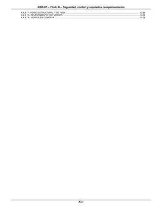 NSR-97 – Título K – Seguridad, confort y requisitos complementarios
K-iv
K.4.3.11- VIDRIO ESTRUCTURAL Y DE PISO .................................................................................................................................. K-33
K.4.3.12 - REVESTIMIENTO CON VIDRIOS ..................................................................................................................................... K-33
K.4.3.13 - VIDRIOS EN CUBIERTA .................................................................................................................................................... K-33
 