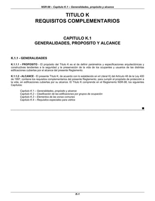 NSR-98 – Capítulo K.1 – Generalidades, propósito y alcance
K-1
TITULO K
REQUISITOS COMPLEMENTARIOS
CAPITULO K.1
GENERALIDADES, PROPOSITO Y ALCANCE
K.1.1 - GENERALIDADES
K.1.1.1 - PROPOSITO - El propósito del Título K es el de definir parámetros y especificaciones arquitectónicas y
constructivas tendientes a la seguridad y la preservación de la vida de los ocupantes y usuarios de las distintas
edificaciones cubiertas por el alcance del presente Reglamento.
K.1.1.2 - ALCANCE - El presente Título K, de acuerdo con lo establecido en el Literal K) del Artículo 48 de la Ley 400
de 1997, contiene los requisitos complementarios del presente Reglamento, para cumplir el propósito de protección a
la vida, en edificaciones cubiertas por su alcance. El Título K comprende en el Reglamento NSR-98, los siguientes
Capítulos:
Capítulo K.1 – Generalidades, propósito y alcance
Capítulo K.2 – Clasificación de las edificaciones por grupos de ocupación
Capítulo K.3 – Elementos de las zonas comunes
Capítulo K.4 – Requisitos especiales para vidrios
n
 