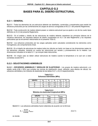 NSR-98 – Capítulo G.2 – Bases para el diseño estructural
G-9
CAPITULO G.2
BASES PARA EL DISEÑO ESTRUCTURAL
G.2.1 – GENERAL
G.2.1.1 - Todos los elementos de una estructura deberán ser diseñados, construidos y empalmados para resistir los
esfuerzos producidos por las combinaciones de cargas de servicio consignadas en B.2.3.1 del presente Reglamento.
G.2.1.2 - Toda construcción de madera deberá poseer un sistema estructural que se ajuste a uno de los cuatro tipos
definidos en A.3.2 del presente Reglamento.
G.2.1.3 - En el análisis y diseño de las estructuras de madera deberán respetarse los principios básicos de la
mecánica estructural, los requisitos básicos de diseño consignados en A.3.1 de este Reglamento y los requisitos
particulares que se encuentran relacionados en el presente Título G.
G.2.1.4 - Los esfuerzos producidos por las cargas aplicadas serán calculados considerando los elementos como
homogéneos y de comportamiento lineal.
G.2.1.5 - En el diseño de estructuras de madera todos los cálculos se harán con base en las dimensiones reales de
los elementos utilizados, teniendo en cuenta las reducciones por secado y procesamiento de la madera. Las
dimensiones indicadas en la tabla G.1.1 ya incluyen tales reducciones.
G.2.1.6 - En ningún caso se deben utilizar estructuras de madera cuando la temperatura a la cual van a estar
sometidas excede 65°C.
G.2.2 - SOLICITACIONES ADMISIBLES
G.2.2.1 - ESFUERZOS ADMISIBLES Y MODULOS DE ELASTICIDAD - Los grupos de madera estructural y en
estado verde (CH ≥ 30%) que cumplan las normas de clasificación visual, utilizarán, para efectos de cálculo, los
esfuerzos admisibles y los módulos de elasticidad de las tablas G.2.1 y G.2.2 respectivamente.
Tabla G.2.1
Esfuerzos Admisibles (MPa)
GRUPO Fb Ft Fc Fp Fv
A 21 14.5 14.5 4.0 1.5
B 15 10.5 11.0 2.8 1.2
C 10 7.5 8.0 1.5 0.8
Tabla G.2.2
Módulos de elasticidad longitudinal (MPa)
GRUPO Emín Eprom
A 9500 13000
B 7500 10000
C 5500 9000
G.2.2.1.1 - Los esfuerzos admisibles fueron obtenidos de acuerdo con la fórmula:
i
básico
i F
FDC
FS
FT
FC
F =
= (G.2-1)
en donde:
 