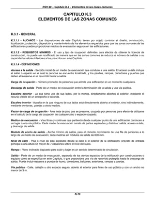 NSR-98 – Capítulo K.3 – Elementos de las zonas comunes
K-13
CAPITULO K.3
ELEMENTOS DE LAS ZONAS COMUNES
K.3.1 - GENERAL
K.3.1.1 - ALCANCE - Las disposiciones de este Capítulo tienen por objeto controlar el diseño, construcción,
localización, protección, disposición y mantenimiento de los elementos requeridos para que las zonas comunes de las
edificaciones puedan proporcionar medios de evacuación seguros en las edificaciones.
K.3.1.2 - REQUISITOS MINIMOS - El uso y tipo de ocupación definidas para efectos de obtener la licencia de
construcción, no puede ser modificado de manera que en las zonas comunes se reduzca el número de salidas o su
capacidad a valores inferiores a los prescritos en este Capítulo.
K.3.1.4 - DEFINICIONES
Acceso a la salida - Sección inicial de un medio de evacuación que conduce a una salida. El acceso a ésta incluye
el salón o espacio en el cual la persona se encuentre localizada, y los pasillos, rampas, corredores y puertas que
deben atravesarse en el recorrido hasta la salida.
Carga de ocupación - Número promedio de personas que admite una edificación en un momento cualquiera.
Descarga de salida - Parte de un medio de evacuación entre la terminación de la salida y una vía pública.
Escalera exterior - La que tiene uno de sus lados, por lo menos, directamente abiertos al exterior, mediante el
recurso visible de un antepecho o baranda.
Escalera interior - Aquella en la que ninguno de sus lados está directamente abierto al exterior, sino indirectamente,
mediante ventanas, puertas u otros medios.
Factor de carga de ocupación - Area neta de piso que se presume, ocupada por personas para efecto de utilizarse
en el cálculo de la carga de ocupación de cualquier piso o espacio ocupado.
Medios de evacuación - Vías libres y continuas que partiendo desde cualquier punto de una edificación conducen a
un lugar o una vía pública. Cada medio de evacuación consta de partes separadas y distintas: salida, acceso a ésta,
y descarga de salida.
Modulo de ancho de salida - Ancho mínimo de salida, para el cómodo movimiento de una fila de personas a lo
largo de un medio de evacuación; debe medirse en módulos de salida de 600 mm.
Nivel de calle - Piso o nivel de piso accesible desde la calle o el exterior de la edificación, provisto de entrada
principal a una altura no mayor de 7 escalones sobre el nivel del suelo.
Rampa - Plano inclinado dispuesto para subir y bajar en un sentido determinado de circulación.
Salida - Parte de un medio de evacuación, separada de los demás espacios de la edificación por construcciones o
equipos como se especifica en este Capítulo, y que proporciona una vía de recorrido protegida hasta la descarga de
salida. Puede incluir escalera a prueba de humo, corredores, balcones, exteriores, rampas y puertas.
Vía publica - Calle, callejón u otro espacio seguro, abierto al exterior para fines de uso público y con un ancho no
menor de 3 m.
 