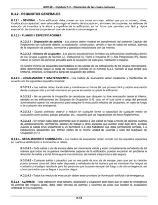 NSR-98 – Capítulo K.3 – Elementos de las zonas comunes
K-14
K.3.2 - REQUISITOS GENERALES
K.3.2.1 - GENERAL - Toda edificación debe poseer en sus zonas comunes, salidas que por su número, clase,
localización y capacidad, sean adecuadas según el destino de la ocupación, el número de ocupantes, los sistemas de
extinción de incendios y la altura y superficie de la edificación, en tal forma que permitan una fácil y rápida
evacuación de todos los ocupantes en caso de incendio u otra emergencia.
K.3.2.2 - PLANOS Y ESPECIFICACIONES
K.3.2.2.1 - Disposición de salidas - Los planos deben mostrar en cumplimiento del presente Capítulo del
Reglamento con suficiente detalle, la localización, construcción, tamaño y tipo de todas las salidas, además
de la disposición de pasillos, corredores y pasadizos relacionados con las mismas.
K.3.2.2.2 - Número de ocupantes - Los planos arquitectónicos de todas las edificaciones clasificadas dentro
de los Grupos Lugares de reunión (L), Institucional (I), Fabril e Industrial (F) y Alta Peligrosidad (P), deben
indicar el número de personas previstos para la ocupación de cada piso, habitación o espacio.
El número mínimo de ocupantes acomodables en las salidas de las edificaciones de los grupos mencionados,
debe determinarse según la carga de ocupación prevista en el numeral K.3.3, número al cual tendrá que
limitarse, entonces, la respectiva carga de ocupación del edificio.
K.3.2.3 - LOCALIZACION Y MANTENIMIENTO - Los medios de evacuación deben localizarse y mantenerse de
acuerdo con los siguientes requisitos mínimos:
K.3.2.3.1 - Las salidas deben localizarse y mantenerse en forma tal que provean fácil y rápida evacuación
desde cualquier sitio y en todo momento en que se encuentre ocupada la edificación.
K.3.2.3.2 - No se permite la instalación de cerraduras que bloqueen la libre evacuación desde el interior,
excepto en las edificaciones del Subgrupo de Ocupación (I-1), caso en el cual corre a cargo del personal
administrativo operar los mecanismos para asegurar la evacuación efectiva de ocupantes, en caso de fuego
o de cualquier otra emergencia.
K.3.2.3.3 - Queda prohibido obstruir o reducir en cualquier forma la capacidad de cualquier medio de
evacuación como puerta, pasaje, pasadizo, etc., requerido por las disposiciones de estos Reglamentos.
K.3.2.3.4 - En ningún caso debe permitirse que el acceso a una salida se haga a través de cocinas, cuartos
de almacenamiento, dormitorios, salones de trabajo u otros espacios que pueden estar bajo llave, excepto
cuando la salida sirva únicamente a un dormitorio o a otra habitación que deba permanecer cerrada, o a
habitaciones adyacentes que formen partes de la misma unidad de vivienda y sean del Subgrupo de
Ocupación (R-1).
K.3.2.4 - SEÑALIZACION E ILUMINACION - Los medios de evacuación deben cumplir con los requisitos siguientes
en cuanto a señalización e iluminación se refiere.
K.3.2.4.1 - Toda salida o vía de escape debe ser claramente visible y estar completamente señalizada de tal
manera que todos los ocupantes mentalmente capaces de la edificación, puedan encontrar sin problema la
dirección de salida y en tal forma que la vía conduzca, de manera inequívoca a sitio seguro.
K.3.2.4.2 - Cualquier salida o pasadizo que no sea parte de una vía de escape, pero que por su carácter
pueda tomarse como tal, debe estar dispuesta y señalizada de tal manera que se minimicen los riesgos de
confusión y el peligro resultante para las personas que busquen escapar del fuego o de otra emergencia, así
como para evitar que se llegue a espacios ciegos.
K.3.2.4.3 - Todos los medios de evacuación deben estar provistos de iluminación artificial y de emergencia.
K.3.2.5 - ALARMAS - Toda edificación cuyo tamaño, disposición y ocupación sean tales que en caso de emergencia
no permita dar ninguna alerta, debe estar provista de alarmas y sistemas de aviso que faciliten la evacuación
ordenada de los ocupantes.
 