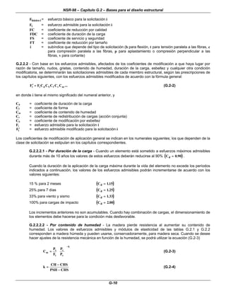 NSR-98 – Capítulo G.2 – Bases para el diseño estructural
G-10
Fbásico i = esfuerzo básico para la solicitación i
Fi = esfuerzo admisible para la solicitación i
FC = coeficiente de reducción por calidad
FDC = coeficiente de duración de la carga
FS = coeficiente de servicio y seguridad
FT = coeficiente de reducción por tamaño
i = subíndice que depende del tipo de solicitación (b para flexión, t para tensión paralela a las fibras, c
para compresión paralela a las fibras, p para aplastamiento o compresión perpendicular a las
fibras, v para cortante)
G.2.2.2 - Con base en los esfuerzos admisibles, afectados de los coeficientes de modificación a que haya lugar por
razón de tamaño, nudos, grietas, contenido de humedad, duración de la carga, esbeltez y cualquier otra condición
modificatoria, se determinarán las solicitaciones admisibles de cada miembro estructural, según las prescripciones de
los capítulos siguientes, con los esfuerzos admisibles modificados de acuerdo con la fórmula general:
...
C
C
C
C
C
F
F m
r
f
S
d
i
i =
=
′
′ (G.2-2)
en donde i tiene el mismo significado del numeral anterior, y
Cd = coeficiente de duración de la carga
Cf = coeficiente de forma
Cm = coeficiente de contenido de humedad
Cr = coeficiente de redistribución de cargas (acción conjunta)
CS = coeficiente de modificación por esbeltez
Fi = esfuerzo admisible para la solicitación i
′
′
Fi = esfuerzo admisible modificado para la solicitación i
Los coeficientes de modificación de aplicación general se indican en los numerales siguientes; los que dependen de la
clase de solicitación se estipulan en los capítulos correspondientes.
G.2.2.2.1 - Por duración de la carga - Cuando un elemento está sometido a esfuerzos máximos admisibles
durante más de 10 años los valores de estos esfuerzos deberán reducirse al 90% (
( )
)
Cd =
= 0 90
. .
Cuando la duración de la aplicación de la carga máxima durante la vida del elemento no excede los períodos
indicados a continuación, los valores de los esfuerzos admisibles podrán incrementarse de acuerdo con los
valores siguientes:
15 % para 2 meses (
( )
)
Cd =
= 115
.
25% para 7 días (
( )
)
Cd =
= 1 25
.
33% para viento y sismo (
( )
)
Cd =
= 1 33
.
100% para cargas de impacto (
( )
)
Cd =
= 2 00
.
Los incrementos anteriores no son acumulables. Cuando hay combinación de cargas, el dimensionamiento de
los elementos debe hacerse para la condición más desfavorable.
G.2.2.2.2 - Por contenido de humedad - La madera pierde resistencia al aumentar su contenido de
humedad. Los valores de esfuerzos admisibles y módulos de elasticidad de las tablas G.2.1 y G.2.2
corresponden a madera húmeda y pueden usarse, conservadoramente, para madera seca. Cuando se desee
hacer ajustes de la resistencia mecánica en función de la humedad, se podrá utilizar la ecuación (G.2-3)
k
v
s
i
s
m
P
P
F
P
C
−
−
















=
= (G.2-3)
k
CH CHS
PSH CHS
=
=
−
−
−
−
(G.2-4)
 
