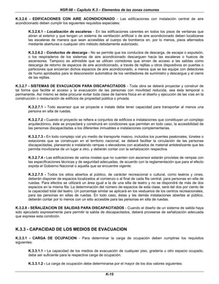 NSR-98 – Capítulo K.3 – Elementos de las zonas comunes
K-15
K.3.2.6 - EDIFICACIONES CON AIRE ACONDICIONADO - Las edificaciones con instalación central de aire
acondicionado deben cumplir los siguientes requisitos especiales:
K.3.2.6.1 - Localización de escaleras - En las edificaciones carentes en todos los pisos de ventanas que
abran al exterior y que tengan un sistema de ventilación artificial o de aire acondicionado deben localizarse
las escaleras de manera que sean accesibles al cuerpo de bomberos en, por lo menos, pisos alternados
mediante aberturas o cualquier otro método debidamente autorizado.
K.3.2.6.2 - Conductos de descarga - No se permite que los conductos de descarga, de escape o expulsión,
o los respiraderos de los sistemas de aire acondicionado descarguen hacia las escaleras o huecos de
ascensores. Tampoco es admisible que se utilicen corredores que sirven de acceso a las salidas como
descarga de retorno de espacios de aire acondicionado, a través de rejillas u otros dispositivos en puertas o
particiones que encierran dichos espacios de aire acondicionado, a menos que se les equipe con detectores
de humo aprobados para la desconexión automática de los ventiladores de suministro y descargue y el cierre
de las rejillas.
K.3.2.7 - SISTEMAS DE EVACUACION PARA DISCAPACITADOS - Toda obra se deberá proyectar y construir de
tal forma que facilite el acceso y la evacuación de las personas con movilidad reducida, sea ésta temporal o
permanente. Así mismo se debe procurar evitar toda clase de barrera física en el diseño y ejecución de las vías en la
construcción o restauración de edificios de propiedad pública o privada.
K.3.2.7.1 - Todo ascensor que se proyecte e instale debe tener capacidad para transportar al menos una
persona en silla de ruedas.
K.3.2.7.2 - Cuando el proyecto se refiera a conjuntos de edificios e instalaciones que constituyan un complejo
arquitectónico, éste se proyectará y construirá en condiciones que permitan en todo caso, la accesibilidad de
las personas discapacitadas a los diferentes inmuebles e instalaciones complementarias.
K.3.2.7.3 - En todo complejo vial y/o medio de transporte masivo, incluidos los puentes peatonales, túneles o
estaciones que se construyan en el territorio nacional, se deberá facilitar la circulación de las personas
discapacitadas, planeando e instalando rampas o elevadores con acabados de material antideslizante que les
permita movilizarse de un lugar a otro, y deberán contar con la señalización respectiva.
K.3.2.7.4 - Las edificaciones de varios niveles que no cuenten con ascensor estarán provistas de rampas con
las especificaciones técnicas y de seguridad adecuadas, de acuerdo con la reglamentación que para el efecto
expida el Gobierno Nacional o aquella que se encuentre vigente.
K.3.2.7.5 - Todos los sitios abiertos al público, de carácter recreacional o cultural, como teatros y cines,
deberán disponer de espacios localizados al comienzo o al final de cada fila central, para personas en silla de
ruedas. Para efectos se utilizará un área igual a la de una silla de teatro y no se dispondrá de más de dos
espacios en la misma fila. La determinación del número de espacios de esta clase, será del dos por ciento de
la capacidad total del teatro. Un porcentaje similar se aplicará en los vestuarios de los centros recreacionales,
para las personas en sillas de ruedas. En todo caso, éstas y las demás instalaciones abiertas al público,
deberán contar por lo menos con un sitio accesible para las personas en silla de ruedas.
K.3.2.8 - SEÑALIZACION DE SALIDAS PARA DISCAPACITADOS - Cuando el diseño de un sistema de salida haya
sido ejecutado expresamente para permitir la salida de discapacitados, deberá proveerse de señalización adecuada
que exprese esta condición.
K.3.3 - CAPACIDAD DE LOS MEDIOS DE EVACUACION
K.3.3.1 - CARGA DE OCUPACION - Para determinar la carga de ocupación deben cumplirse los requisitos
siguientes:
K.3.3.1.1 - La capacidad de los medios de evacuación de cualquier piso, gradería u otro espacio ocupado,
debe ser suficiente para la respectiva carga de ocupación.
K.3.3.1.2 - La carga de ocupación debe determinarse por el mayor de los dos valores siguientes:
 