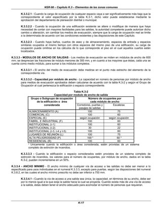 NSR-98 – Capítulo K.3 – Elementos de las zonas comunes
K-17
K.3.3.2.1 - Cuando la carga de ocupación de cualquier espacio vaya a ser significativamente más baja que la
correspondiente al valor especificado por la tabla K.3-1, dicho valor puede establecerse mediante la
aprobación del departamento de planeación distrital o municipal.
K.3.3.2.2 - Cuando la ocupación de una edificación existente se altere o modifique de manera que haya
necesidad de contar con mayores facilidades para las salidas, la autoridad competente puede autorizar dicho
cambio o alteración, sin cambiar los medios de evacuación, siempre que la carga de ocupación real se limite
a la determinada de acuerdo con las condiciones existentes y las disposiciones de este Capítulo.
K.3.3.2.3 - Cuando haya baños, cuartos de aseo y de almacenamiento, espacios de entrada y espacios
similares ocupados al mismo tiempo con otros espacios del mismo piso de una edificación, su carga de
ocupación puede omitirse en los cálculos de lo que corresponde al piso en el cual aquellos cuartos están
localizados.
K.3.3.3 - MODULOS DE ANCHO DE SALIDAS - Los medios de evacuación se miden en módulos de ancho de 600
mm; se desprecian las fracciones de módulo menores de 300 mm, y en cuanto a los mayores que éstas, cada una se
cuenta como medio módulo, para sumar a los módulos completos.
K.3.3.3.1 - El ancho del medio de evacuación debe medirse en el punto más estrecho del elemento de la
correspondiente vía.
K.3.3.3.2 - Capacidad por módulo de ancho - La capacidad en número de personas por módulo de ancho
para medios de evacuación aprobados deben calcularse de acuerdo con la tabla K.3-2 y según el Grupo de
Ocupación al cual pertenezca la edificación o espacio correspondiente.
Tabla K.3-2
Capacidad por modulo de ancho de salida
Grupo o Subgrupo de ocupación
de la edificación o área
Número de ocupantes por
cada módulo de ancho
considerada Corredores, puertas y
pasajes de salidas
Escaleras
ALMACENAMIENTO (A) 100 75
COMERCIAL (C) 100 60
ESPECIAL (E) según ocupación según ocupación
FABRIL, E INDUSTRIAL (F) 100 60
INSTITUClONAL (I-1) 100 60
INSTITUCIONAL (I-2) 30 22
INSTITUCIONAL (I-3, I-4 y I-5) 100 60
LUGARES DE REUNIÓN (L) 100 75
ALTA PELIGROSIDAD (P) 100 * 60 *
RESIDENCIAL (R) 100 60
* Unicamente cuando la edificación o área considerada, estén provistas de un sistema
completo de extinción de incendios.
K.3.3.3.3 - Cuando la edificación o espacio considerados estén provistos de un sistema completo de
extinción de incendios, los valores para el número de ocupantes, por módulo de ancho, dados en la tabla
K.3-2, pueden incrementarse en un 50%.
K.3.3.4 - ANCHO MINIMO - El ancho mínimo de cualquier vía de acceso a las salidas no debe ser menor a lo
especificado para usos individuales en el numeral K.3.3.3, excepto para puertas, según las disposiciones del numeral
K.3.8.2, en las cuales el ancho mínimo prescrito no debe ser inferior a 700 mm.
K.3.3.4.1 - Cuando la vía de acceso a una salida sea única, la capacidad, en términos de su ancho, debe ser
por lo menos igual a la que exija la salida hacia la cual se proyecta. Cuando exista más de una vía de acceso
a la salida, éstas deben tener el ancho adecuado para acomodar el número de personas que requieran.
 