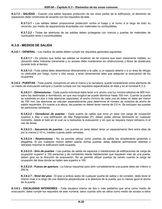 NSR-98 – Capítulo K.3 – Elementos de las zonas comunes
K-20
K.3.7.2 - SALIDAS - Cuando una salida requiera protección de las otras partes de la edificación, el elemento de
separación debe construirse de acuerdo con los requisitos de éste .
K.3.7.2.1 - Las salidas deben proporcionar protección contra el fuego y el humo a lo largo de todo su
recorrido, por medio de separaciones levantadas con materiales no combustibles.
K.3.7.2.2 - Todas las aberturas de las salidas deben protegerse con marcos y puertas de materiales de
combustión lenta o incombustibles.
K.3.8 - MEDIOS DE SALIDA
K.3.8.1 - GENERAL - Los medios de salida deben cumplir los requisitos generales siguientes:
K.3.8.1.1 - Es preciso que todas las salidas se localicen de tal manera que sean claramente visibles; su
ubicación debe indicarse claramente y su acceso debe mantenerse sin obstrucciones y libres de obstáculos
durante todo el tiempo.
K.3.8.1.2 - Toda salida debe desembocar directamente a la calle, a un espacio abierto o a un área de refugio
no obstruible por fuego, humo u otra causa, y tener dimensiones tales que aseguren la evacuación de los
ocupantes.
K.3.8.2 - PUERTAS - Toda puerta, incluyendo en ella el marco y la cerradura, puede considerarse como elemento de
un medio de evacuación siempre y cuando cumpla con los requisitos especificados en éste y en el numeral K.3.3.
K.3.8.2.1 - Dimensiones - Cada puerta individual debe tener a lo ancho una luz mínima efectiva de 800 mm,
salvo las destinadas a dormitorios, en que esa longitud se puede disminuir hasta 700 mm. Cuando la puerta
se subdivida en dos o más aberturas separadas, el ancho mínimo de cada una de éstas no debe ser menor
de 700 mm; las aberturas se calculan separadamente para determinar el número de módulos de ancho de
salida requeridos. En cuanto a la altura, las puertas no deben tener menos de 2.0 m. Se excluyen las puertas
de particiones sanitarias.
K.3.8.2.2 - Cerraduras de puertas - Cada puerta de salida que sirva un área con carga de ocupación
superior a diez o una edificación de Alta Peligrosidad (P), deben poder abrirse fácilmente en cualquier
momento, desde el lado en el cual va a reaIizarse la evacuación y sin que se requiera mayor esfuerzo ni el
uso de llaves.
K.3.8.2.3 - Secuencia de puertas - Las puertas en serie deben tener un espaciamiento libre entre ellas de
por lo menos 2.10 m, medido cuando están cerradas.
K.3.8.2.4 - Restricciones - No se permite utilizar como puertas de salida las simplemente giratorias o
plegables. Si por cualquier motivo deben usarse dichas puertas, éstas deberán permanecer abiertas o
retiradas mientras la edificación esté ocupada.
K.3.8.2.5 - Giro de puertas - Las puertas de salida de espacios o habitaciones de edificaciones de carga de
ocupación superior a 100 personas y de corredores desde habitaciones que requieren más de una puerta,
deben girar en la dirección de evacuación. No se permite utilizar puertas de vaivén cuando la carga de
ocupación del área donde se hallen sea superior a 100.
K.3.8.2.6 - Fuerza de apertura - La fuerza requerida para abrir completamente una puerta debe ser inferior a
250 N.
K.3.8.2.7 - Nivel del piso - El piso a ambos lados de cualquier puerta de salida o de corredor, debe tener el
mismo nivel a lo largo de una distancia perpendicular a la abertura de la puerta, por lo menos igual al ancho
de la puerta.
K.3.8.3 - ESCALERAS INTERIORES - Toda escalera interior de dos o más peldaños que sirva como medio de
evacuación, debe cumplir los requisitos de este numeral, salvo cuando sólo se utilice como medio de acceso a sitios
 
