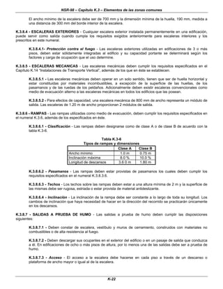 NSR-98 – Capítulo K.3 – Elementos de las zonas comunes
K-22
El ancho mínimo de la escalera debe ser de 700 mm y la dimensión mínima de la huella, 190 mm, medida a
una distancia de 300 mm del borde interior de la escalera.
K.3.8.4 - ESCALERAS EXTERIORES - Cualquier escalera exterior instalada permanentemente en una edificación,
puede servir como salida cuando cumpla los requisitos exigidos anteriormente para escaleras interiores y los
prescritos en este numeral.
K.3.8.4.1- Protección contra el fuego - Las escaleras exteriores utilizadas en edificaciones de 3 o más
pisos, deben estar sólidamente integradas al edificio y su capacidad portante se determinará según los
factores y carga de ocupación que el uso determine.
K.3.8.5 - ESCALERAS MECANICAS - Las escaleras mecánicas deben cumplir los requisitos especificados en el
Capítulo K.14 “Instalaciones de Transporte Vertical”, además de los que en éste se establecen.
K.3.8.5.1 - Las escaleras mecánicas deben operar en un solo sentido, tienen que ser de huella horizontal y
estar constituidas por materiales incombustibles, a excepción de la superficie de las huellas, de los
pasamanos y de las ruedas de los peldaños. Adicionalmente deben existir escaleras convencionales como
medio de evacuación alterno a las escaleras mecánicas en todos los edificios que las posean.
K.3.8.5.2 - Para efectos de capacidad, una escalera mecánica de 800 mm de ancho representa un módulo de
salida. Las escaleras de 1.20 m de ancho proporcionan 2 módulos de salida.
K.3.8.6 - RAMPAS - Las rampas utilizadas como medio de evacuación, deben cumplir los requisitos especificados en
el numeral K.3.6, además de los especificados en éste.
K.3.8.6.1 - Clasificación - Las rampas deben designarse como de clase A o de clase B de acuerdo con la
tabla K.3-6.
Tabla K.3-6
Tipos de rampas y dimensiones
Clase A Clase B
Ancho mínimo 1.0 m 0.75 m
Inclinación máxima 8.0 % 10.0 %
Longitud de descansos 3.6 0 m 1.80 m
K.3.8.6.2 - Pasamanos - Las rampas deben estar provistas de pasamanos los cuales deben cumplir los
requisitos especificados en el numeral K.3.8.3.6.
K.3.8.6.3 - Techos - Los techos sobre las rampas deben estar a una altura mínima de 2 m y la superficie de
las mismas debe ser rugosa, estriada o estar provista de material antideslizante.
K.3.8.6.4 - Inclinación - La inclinación de la rampa debe ser constante a lo largo de toda su longitud. Los
cambios de inclinación que haya necesidad de hacer en la dirección del recorrido se practicarán únicamente
en los descansos.
K.3.8.7 - SALIDAS A PRUEBA DE HUMO - Las salidas a prueba de humo deben cumplir las disposiciones
siguientes:
K.3.8.7.1 - Deben constar de escalera, vestíbulo y muros de cerramiento, construidos con materiales no
combustibles o de alta resistencia al fuego.
K.3.8.7.2 - Deben descargar sus ocupantes en el exterior del edificio o en un pasaje de salida que conduzca
a él. En edificaciones de ocho o más pisos de altura, por lo menos una de las salidas debe ser a prueba de
humo.
K.3.8.7.3 - Acceso - El acceso a la escalera debe hacerse en cada piso a través de un descanso o
plataforma de ancho mayor o igual al de la escalera.
 