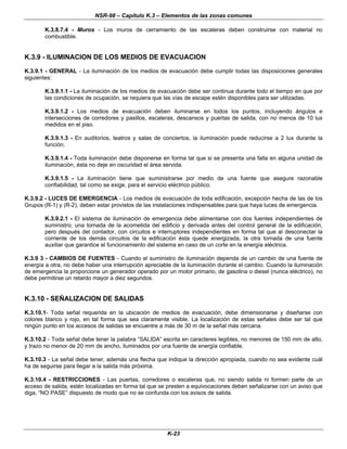 NSR-98 – Capítulo K.3 – Elementos de las zonas comunes
K-23
K.3.8.7.4 - Muros - Los muros de cerramiento de las escaleras deben construirse con material no
combustible.
K.3.9 - ILUMINACION DE LOS MEDIOS DE EVACUACION
K.3.9.1 - GENERAL - La iluminación de los medios de evacuación debe cumplir todas las disposiciones generales
siguientes:
K.3.9.1.1 - La iluminación de los medios de evacuación debe ser continua durante todo el tiempo en que por
las condiciones de ocupación, se requiera que las vías de escape estén disponibles para ser utilizadas.
K.3.9.1.2 - Los medios de evacuación deben iluminarse en todos los puntos, incluyendo ángulos e
intersecciones de corredores y pasillos, escaleras, descansos y puertas de salida, con no menos de 10 lux
medidos en el piso.
K.3.9.1.3 - En auditorios, teatros y salas de conciertos, la iluminación puede reducirse a 2 lux durante la
función.
K.3.9.1.4 - Toda iluminación debe disponerse en forma tal que si se presenta una falla en alguna unidad de
iluminación, ésta no deje en oscuridad el área servida.
K.3.9.1.5 - La iluminación tiene que suministrarse por medio de una fuente que asegure razonable
confiabilidad, tal como se exige, para el servicio eléctrico público.
K.3.9.2 - LUCES DE EMERGENCIA - Los medios de evacuación de toda edificación, excepción hecha de las de los
Grupos (R-1) y (R-2), deben estar provistos de las instalaciones indispensables para que haya luces de emergencia.
K.3.9.2.1 - El sistema de iluminación de emergencia debe alimentarse con dos fuentes independientes de
suministro; una tomada de la acometida del edificio y derivada antes del control general de la edificación,
pero después del contador, con circuitos e interruptores independientes en forma tal que al desconectar la
corriente de los demás circuitos de la edificación ésta quede energizada, la otra tomada de una fuente
auxiliar que garantice el funcionamiento del sistema en caso de un corte en la energía eléctrica.
K.3.9 3 - CAMBIOS DE FUENTES - Cuando el suministro de iluminación dependa de un cambio de una fuente de
energía a otra, no debe haber una interrupción apreciable de la iluminación durante el cambio. Cuando la iluminación
de emergencia la proporcione un generador operado por un motor primario, de gasolina o diesel (nunca eléctrico), no
debe permitirse un retardo mayor a diez segundos.
K.3.10 - SEÑALIZACION DE SALIDAS
K.3.10.1- Toda señal requerida en la ubicación de medios de evacuación, debe dimensionarse y diseñarse con
colores blanco y rojo, en tal forma que sea claramente visible. La localización de estas señales debe ser tal que
ningún punto en los accesos de salidas se encuentre a más de 30 m de la señal más cercana.
K.3.10.2 - Toda señal debe tener la palabra “SALIDA” escrita en caracteres legibles, no menores de 150 mm de alto,
y trazo no menor de 20 mm de ancho, iluminados por una fuente de energía confiable.
K.3.10.3 - La señal debe tener, además una flecha que indique la dirección apropiada, cuando no sea evidente cuál
ha de seguirse para llegar a la salida más próxima.
K.3.10.4 - RESTRICCIONES - Las puertas, corredores o escaleras que, no siendo salida ni formen parte de un
acceso de salida, estén localizadas en forma tal que se presten a equivocaciones deben señalizarse con un aviso que
diga, “NO PASE” dispuesto de modo que no se confunda con los avisos de salida.
 