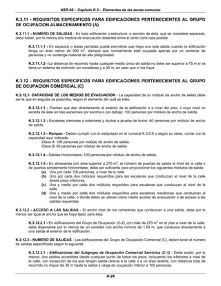 NSR-98 – Capítulo K.3 – Elementos de las zonas comunes
K-24
K.3.11 - REQUISITOS ESPECIFICOS PARA EDIFICACIONES PERTENECIENTES AL GRUPO
DE OCUPACION ALMACENAMIENTO (A)
K.3.11.1 - NUMERO DE SALIDAS - En toda edificación o estructura, o sección de ésta, que se considere separada,
debe haber, por lo menos dos medios de evacuación distantes entre sí tanto como sea posible.
K.3.11.1.1 - En espacios o áreas cerradas puede permitirse que haya una sola salida cuando la edificación
tenga un área menor de 900 m2
, siempre que normalmente esté ocupada apenas por un centenar de
personas y no contenga material de alta peligrosidad.
K.3.11.1.2 - La distancia de recorrido hasta cualquier medio único de salida no debe ser superior a 15 m si se
tiene un sistema de extinción sin rociadores y a 30 m, en caso que sí los haya.
K.3.12 - REQUISITOS ESPECIFICOS PARA EDIFICACIONES PERTENECIENTES AL GRUPO
DE OCUPACION COMERCIAL (C)
K.3.12.1- CAPACIDAD DE LOS MEDIOS DE EVACUACION - La capacidad de un módulo de ancho de salida debe
ser la que en seguida se prescribe, según el elemento del cual se trate.
K.3.12.1.1 - Puertas que den directamente al exterior de la edificación o a nivel del piso, o cuyo nivel no
exceda de éste en tres escalones por encima o por debajo: 100 personas por módulo de ancho de salida.
K.3.12.1.2 - Escaleras interiores o exteriores y ductos a prueba de humo: 60 personas por módulo de ancho
de salida.
K.3.12.1.3 - Rampas - Deben cumplir con lo estipulado en el numeral K.3.8.6 o según su clase, contar con la
capacidad aquí indicada:
Clase A: 100 personas por módulo de ancho de salida.
Clase B: 60 personas por módulo de ancho de salida.
K.3.12.1.4 - Salidas Horizontales: 100 personas por módulo de ancho de salida.
K.3.12.1.5 - En almacenes con área superior a 270 m
2
, el número de puertas de salida al nivel de la calle o
de puertas simplemente horizontales, debe ser suficiente para proporcionar los siguientes módulos de salida:
(a) Uno por cada 100 personas, a nivel de la calle.
(b) Uno por cada dos módulos requeridos para las escaleras que conduzcan al nivel de la calle
desde pisos inferiores.
(c) Uno y medio por cada dos módulos requeridos para escaleras que conduzcan al nivel de la
calle.
(d) Uno y medio por cada dos módulos requeridos para escaleras mecánicas que conduzcan al
nivel de la calle, o donde éstas se utilicen como medio auxiliar de evacuación o de acceso a las
salidas requeridas.
K.3.12.2 - ACCESO A LAS SALIDAS - El ancho total de los corredores que conduzcan a una salida, debe por lo
menos ser igual al ancho que se haya fijado para ésta.
K.3.12.2.1 - En edificaciones del Grupo de Ocupación (C-2), con más de 270 m
2
en el piso a nivel de la calle,
debe disponerse por lo menos de un corredor con ancho mínimo de 1.50 m, que conduzca directamente a
una salida al exterior de la edificación.
K.3.12.3 - NUMERO DE SALIDAS - Las edificaciones del Grupo de Ocupación Comercial (C), deben tener el número
de salidas especificado según lo siguiente:
K.3.12.3.1 - Edificaciones del Subgrupo de Ocupación Comercial Servicios (C-1) - Debe existir, por lo
menos, dos salidas accesibles desde cualquier punto de todos los pisos, incluyendo los inferiores a nivel de
la calle, con excepción de los que tengan salida directa a la calle o a un área abierta, con distancia total de
recorrido no mayor de 30 m hasta la salida y carga de ocupación inferior a 100 personas.
 