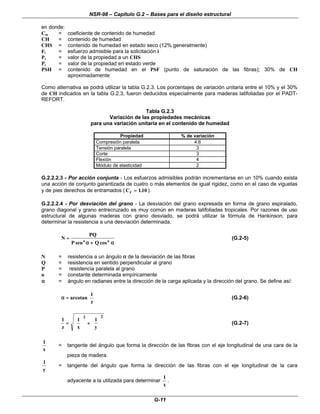NSR-98 – Capítulo G.2 – Bases para el diseño estructural
G-11
en donde:
Cm = coeficiente de contenido de humedad
CH = contenido de humedad
CHS = contenido de humedad en estado seco (12% generalmente)
Fi = esfuerzo admisible para la solicitación i
Ps = valor de la propiedad a un CHS
Pv = valor de la propiedad en estado verde
PSH = contenido de humedad en el PSF (punto de saturación de las fibras); 30% de CH
aproximadamente
Como alternativa se podrá utilizar la tabla G.2.3. Los porcentajes de variación unitaria entre el 10% y el 30%
de CH indicados en la tabla G.2.3, fueron deducidos especialmente para maderas latifoliadas por el PADT-
REFORT.
Tabla G.2.3
Variación de las propiedades mecánicas
para una variación unitaria en el contenido de humedad
Propiedad % de variación
Compresión paralela 4.6
Tensión paralela 3
Corte 3
Flexión 4
Módulo de elasticidad 2
G.2.2.2.3 - Por acción conjunta - Los esfuerzos admisibles podrán incrementarse en un 10% cuando exista
una acción de conjunto garantizada de cuatro o más elementos de igual rigidez, como en el caso de viguetas
y de pies derechos de entramados ( Cr =
= 110
. ).
G.2.2.2.4 - Por desviación del grano - La desviación del grano expresada en forma de grano espiralado,
grano diagonal y grano entrecruzado es muy común en maderas latifoliadas tropicales. Por razones de uso
estructural de algunas maderas con grano desviado, se podrá utilizar la fórmula de Hankinson, para
determinar la resistencia a una desviación determinada.
α
α
+
+
α
α
=
= n
n
cos
Q
sen
P
PQ
N (G.2-5)
N = resistencia a un ángulo α
α de la desviación de las fibras
Q = resistencia en sentido perpendicular al grano
P = resistencia paralela al grano
n = constante determinada empíricamente
α
α = ángulo en radianes entre la dirección de la carga aplicada y la dirección del grano. Se define así:












=
=
α
α
z
1
tan
arco (G.2-6)
1 1 1
2 2
z x y
=
=











 +
+











 (G.2-7)
x
1
= tangente del ángulo que forma la dirección de las fibras con el eje longitudinal de una cara de la
pieza de madera.
y
1
= tangente del ángulo que forma la dirección de las fibras con el eje longitudinal de la cara
adyacente a la utilizada para determinar
x
1
.
 
