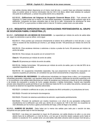 NSR-98 – Capítulo K.3 – Elementos de las zonas comunes
K-25
Las salidas directas deben disponerse en el mismo nivel del piso, y cuando haya que atravesar escaleras
éstas no podrán salvar en tramos individuales más de 4.50 m de altura, deben estar aisladas de cualquier
otra parte de la edificación, y carecer de puertas dentro de su desarrollo.
K.3.12.3.2 - Edificaciones del Subgrupo de Ocupación Comercial Bienes (C-2) - Todo almacén del
Subgrupo C-2 debe contar por lo menos, con dos salidas separadas y accesibles desde cualquier lugar de la
edificación, incluyendo los pisos colocados bajo el nivel de la calle. Unicamente los almacenes de área
menor de 270 m2
y cuyos puntos no disten entre sí más de 15 metros, pueden tener una sola salida.
K.3.13 - REQUISITOS ESPECIFICOS PARA EDIFICACIONES PERTENECIENTES AL GRUPO
DE OCUPACION FABRIL E INDUSTRIAL (F)
K.3.13.1 - CAPACIDAD DE LOS MEDIOS DE EVACUACION - La capacidad por módulo de ancho de salida debe
ser, según los elementos a que se refiere, como sigue:
K.3.13.1.1 - Para puertas que conduzcan directamente al exterior de la edificación a nivel del piso, o cuyo
nivel no exceda de tres escalones por encima o, por debajo de éste: 100 personas por módulo de ancho de
salida.
K.3.13.1.2 - Para escaleras interiores o exteriores o ductos a prueba de humo: 60 personas por módulo de
ancho de salida.
K.3.13.1.3 - Para rampas: de acuerdo con el numeral K.3.8.
Clase A: 100 personas por módulo de ancho de salida.
Clase B: 60 personas por módulo de ancho de salida.
K.3.13.1.4 - Salidas horizontales: 100 personas por módulo de ancho de salida, pero no más del 50% de la
capacidad requerida de salida.
K.3.13.1.5 - En ocupaciones industriales especiales, hay que proporcionar los medios de evacuación en
espacios ocupados por personas, sin considerar los que sirven exclusivamente a maquinaria y equipos.
K.3.13.2 - DISTANCIA DEL RECORRIDO - En edificaciones industriales con riesgos leves o altos, y en ocupaciones
industriales generales y especiales, que requieran áreas de piso no divididas y distancias de recorrido superiores a 45
m, la movilización a las salidas debe efectuarse por medio de escaleras que conduzcan a través de muros cortafuego
o de túneles de evacuación a prueba de humo, pasajes elevados o salidas horizontales. Cuando sea imposible
proveer estos dispositivos puede permitirse el uso de distancias hasta de 90 m a la salida más próxima, siempre que
en conjunto se observen los siguientes requisitos adicionales:
K.3.13.2.1 - Limitación a edificios de un piso, con acabados de difícil combustión y no productores de humo.
K.3.13.2.2 - Provisión de iluminación de emergencia.
K.3.13.2.3 - Provisión de sistemas automáticos de extinción, supervisados periódicamente.
K.3.13.2.4 - Provisión de ventilación por medios mecánicos o en virtud de una apropiada configuración
arquitectónica de la edificación que evite que, dentro de un espacio de 1.80 m del nivel, los ocupantes se
vean afectados por los humos o gases provenientes del fuego, antes de llegar a las salidas.
K.3.13.3 - NUMERO DE SALIDAS - Debe haber por lo menos dos salidas para cada piso o sección de éste,
incluyendo los que quedan bajo el nivel de descarga.
K.3.13.3.1 - Las áreas con capacidad no mayor de 25 personas, con salida directa a la calle o a una zona
abierta fuera de la edificación y a nivel de tierra, y en las que el recorrido desde cualquier punto hasta el
exterior no exceda de 15 m, pueden tener una sola salida; ésta debe ubicarse sobre el propio nivel del piso y
 